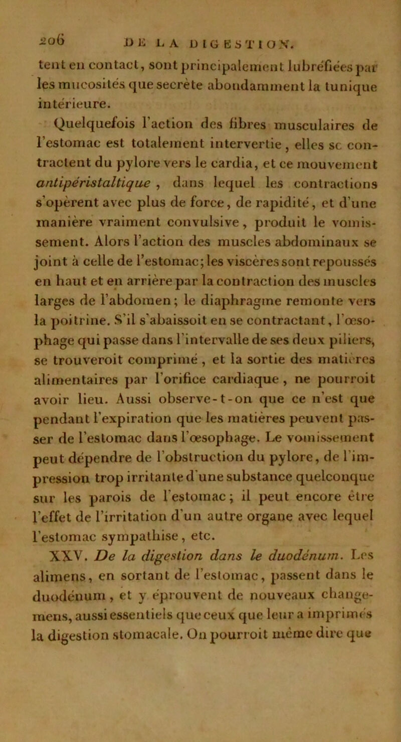 -U ü LA DIGKSTIO X. 20Ü tent en contact, sont principalement lubréfiéespar les mucosités que secrète abondamment la tunique intérieure. Quelquefois 1 action des libres musculaires de l’estomac est totalement intervertie, elles sc con- tractent du pylore vers le cardia, et ce mouvement antipéristaltique , dans lequel les contractions s'opèrent avec plus de force, de rapidité, et d'une manière vraiment convulsive, produit le vomis- sement. Alors l’action des muscles abdominaux se joint à celle de l’estomac; les viscères sont repoussés en haut et en arrière par la contraction des muscles larges de l’abdomen; le diaphragme remonte vers la poitrine. S’il s'abaissoit en se contractant, l'œso- phage qui passe dans l’intervalle de ses deux piliers, se trouveroit comprimé , et la sortie des matières alimentaires par l’orifice cardiaque , ne pourroit avoir lieu. Aussi observe-1-on que ce n’est que pendant l’expiration que les matières peuvent pas- ser de l’estomac dans l’œsophage. Le vomissement peut dépendre de l’obstruction du pylore, de l'im- pression trop irritante d'une substance quelconque sur les parois de l'estomac; il peut encore être l’effet de l’irritation d’un autre organe avec lequel l’estomac sympathise, etc. XXV. De la digestion dans le duodénum. Les alimens, en sortant de l’estomac, passent dans le duodénum , et y éprouvent de nouveaux change- mens, aussi essentiels que ceux que leur a imprimés la digestion stomacale. On pourroit même dire que