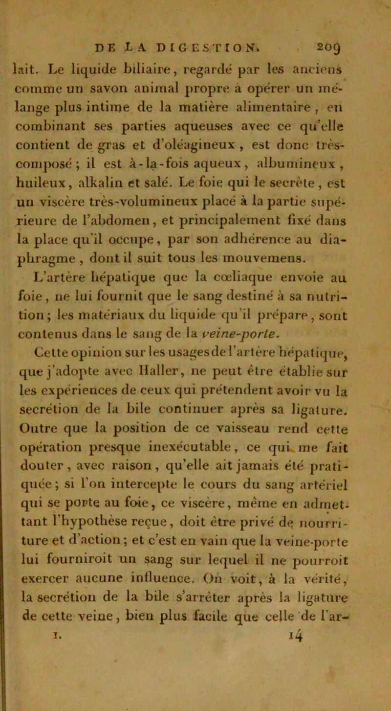 lait. Le liquide biliaire, regardé par les anciens comme un savon animal propre a opérer un mé- lange plus intime de la matière alimentaire , en combinant ses parties aqueuses avec ce qu’elle contient de gras et d’oléagineux , est donc très- composé ; il est à-la-fois aqueux , albumineux, huileux, alkalin et salé. Le foie qui le secrète , est un viscère très-volumineux placé à la partie supé- rieure de l’abdomen, et principalement fixé dans la place qu'il occupe, par son adhérence au dia- phragme , dont il suit tous les mouvemens. L’artère hépatique que la cœliaque envoie au foie, 11e lui fournit que le sang destiné à sa nutri- tion; les matériaux du liquide qu’il prépare, sont contenus dans le sang de la veine-porLe. Cette opinion sur les usagesde l’artère hépatique, que j’adopte avec Haller, ne peut être établie sur les expériences de ceux qui prétendent avoir vu la secrétion de la bile continuer après sa ligature. Outre que la position de ce vaisseau rend cette opération presque inexécutable, ce qui me fait douter, avec raison, qu’elle ait jamais été prati- quée ; si l’on intercepte le cours du sang artériel qui se porte au foie, ce viscère, même en admet- tant l’hypothèse reçue, doit être privé de nourri- ture et d’action ; et c’est en vain que la veine-porte lui fourniroit un sang sur lequel il ne pourroit exercer aucune influence. On voit, à la vérité, la secrétion de la bile s’arrêter après la ligature de cette veine, bien plus facile que celle de l’ar- 1. 14