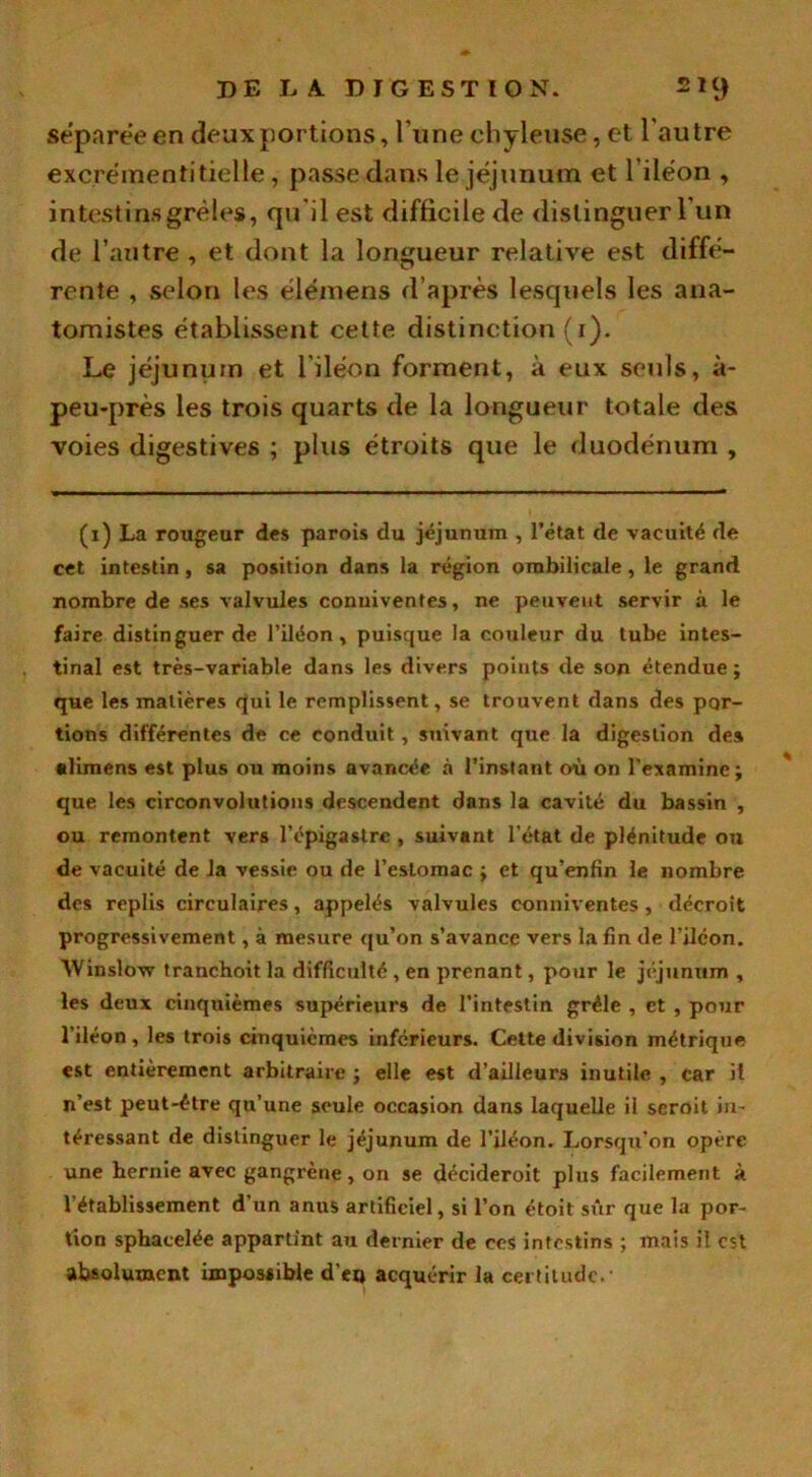 séparée en deux portions, l’une chyleuse, et l'autre excrémentitielle, passe dans le jéjunum et l’iléon , intestins grêles, qu'il est difficile de distinguer l'un de l’autre , et dont la longueur relative est diffé- rente , selon les élémens d’après lesquels les ana- tomistes établissent cette distinction (i). Le jéjunum et l’iléon forment, à eux seuls, à- peu-près les trois quarts de la longueur totale des voies digestives ; plus étroits que le duodénum , (i) La rougeur des parois du jéjunum , l’état de vacuité de cet intestin, sa position dans la région ombilicale, le grand nombre de ses valvules conuiventes, ne peuvent servir à le faire distinguer de l’iléon, puisque la couleur du tube intes- tinal est très-variable dans les divers points de son étendue j que les matières qui le remplissent, se trouvent dans des por- tions différentes de ce conduit, suivant que la digestion des climens est plus ou moins avancée à l’instant où on l’examine ; que les circonvolutions descendent dans la cavité du bassin , ou remontent vers l’épigastre , suivant l’état de plénitude ou de vacuité de la vessie ou de l’estomac j et qu’enfin le nombre des replis circulaires, appelés valvules comm entes, décroît progressivement, à mesure qu’on s’avance vers la fin de l’ilcon. Winslow tranchoit la difficulté , en prenant, pour le jéjunum , les deux cinquièmes supérieurs de l’intestin grêle , et , pour l’iléon, les trois cinquièmes inferieurs. Cette division métrique est entièrement arbitraire ; elle est d’ailleurs inutile , car il n’est peut-être qu’une seule occasion dans laquelle il seroit in- téressant de distinguer le jéjunum de l’iléon. Lorsqu’on opère une hernie avec gangrène, on se décideroit plus facilement à l’établissement d’un anus artificiel, si l’on étoit sûr que la por- tion sphacelée appartint au dernier de ces intestins ; mais il est absolument impossible d’et» acquérir la certitude.-