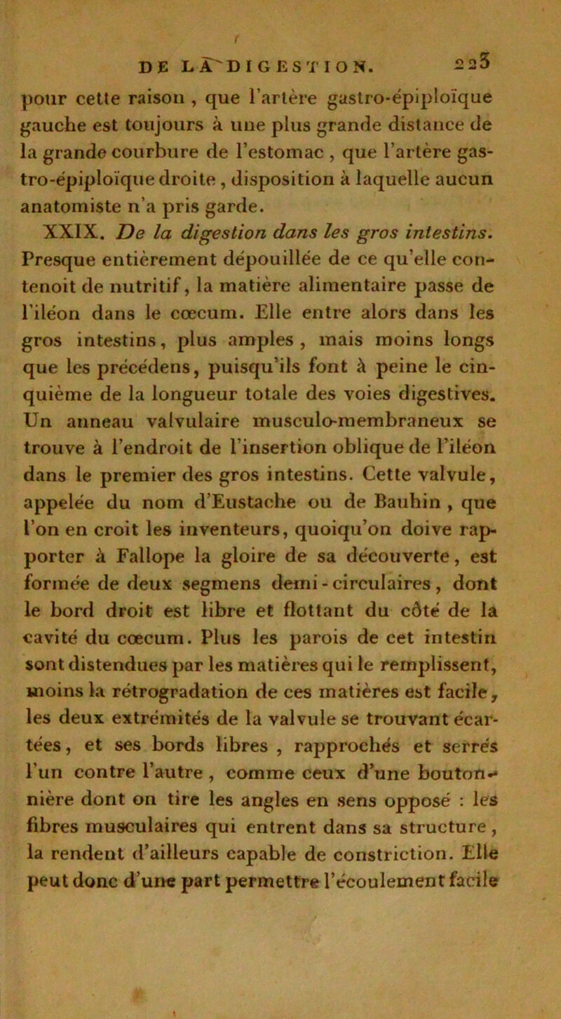 f DE L DIGESTION. 2 23 polir cette raison , que l’artère gastro-épiploïque gauche est toujours à une plus grande distance de la grande courbure de l’estomac , que l’artère gas- tro-épiploïque droite , disposition à laquelle aucun anatomiste n’a pris garde. XXIX. De la digestion dans les gros intestins. Presque entièrement dépouillée de ce qu’elle con- tenoit de nutritif, la matière alimentaire passe de l’iléon dans le cæcum. Elle entre alors dans les gros intestins, plus amples, mais moins longs que les précédens, puisqu’ils font à peine le cin- quième de la longueur totale des voies digestives. Un anneau valvulaire musculo-membraneux se trouve à l’endroit de l’insertion oblique de l’iléon dans le premier des gros intestins. Cette valvule, appelée du nom d’Eustache ou de Bauhin , que l’on en croit les inventeurs, quoiqu’on doive rap- porter à Failope la gloire de sa découverte, est formée de deux segmens demi - circulaires , dont le bord droit est libre et flottant du côté de la cavité du cæcum. Plus les parois de cet intestin sont distendues par les matières qui le remplissent, moins la rétrogradation de ces matières est facile, les deux extrémités de la valvule se trouvant écar- tées , et ses bords libres , rapprochés et serrés l’un contre l’autre , comme ceux d’une bouton- nière dont on tire les angles en sens opposé : les fibres musculaires qui entrent dans sa structure , la rendent d’ailleurs capable de constriction. Elle peut donc d’une part permettre l’écoulement facile