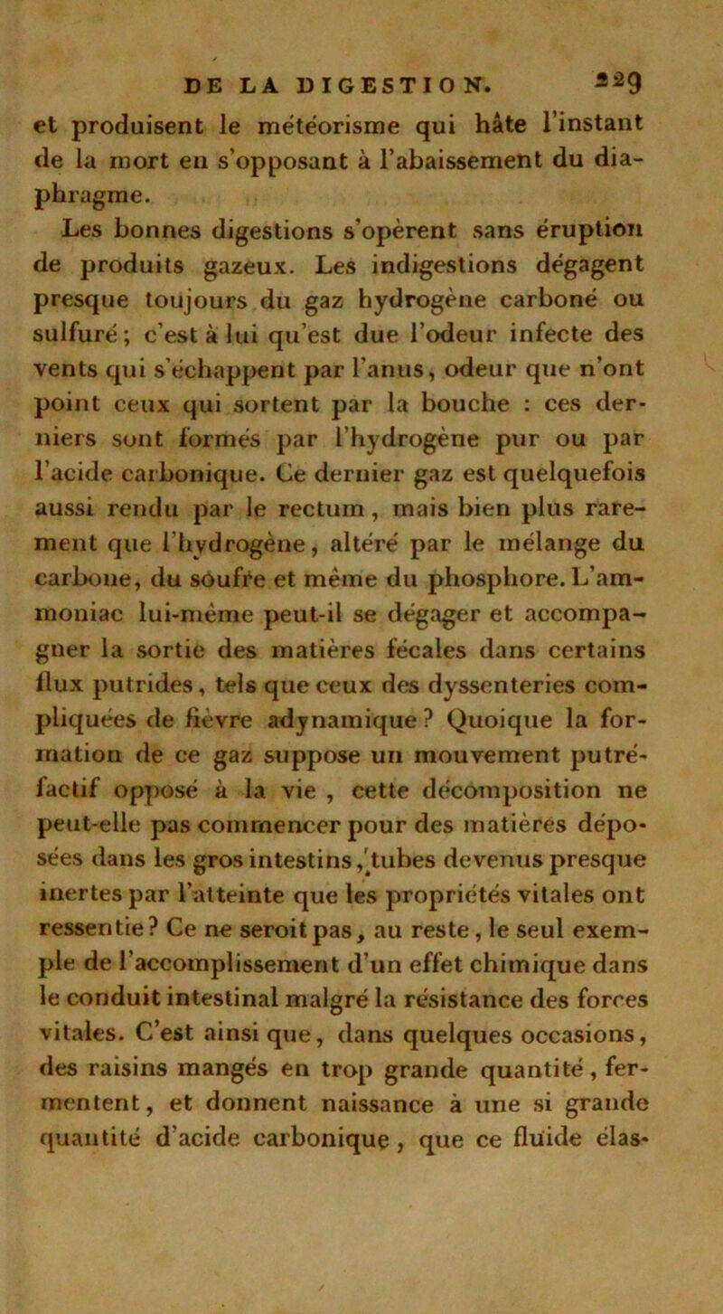 et produisent le météorisme qui hâte l’instant de la mort en s’opposant à l’abaissement du dia- ph ragme. Les bonnes digestions s'opèrent sans éruption de produits gazeux. Les indigestions dégagent presque toujours du gaz hydrogène carboné ou sulfuré; c’est à lui qu’est due l’odeur infecte des vents qui s’échappent par l'anus, odeur que n’ont point ceux qui sortent par la bouche : ces der- niers sont formés par l’hydrogène pur ou par l’acide carbonique. Ce dernier gaz est quelquefois aussi rendu par le rectum, mais bien plus rare- ment que l’hydrogène, altéré par le mélange du carbone, du soufre et même du phosphore. L’am- moniac lui-même peut-il se dégager et accompa- gner la sortie des matières fécales dans certains flux putrides, tels que ceux des dyssenteries com- pliquées de lièvre adynamique ? Quoique la for- mation de ce gaz suppose un mouvement putré- factif opposé à la vie , cette décomposition ne peut-elle pas commencer pour des matières dépo- sées dans les gros intestins,'tubes devenus presque inertes par l’atteinte que les propriétés vitales ont ressentie? Ce ne seroitpas, au reste, le seul exem- ple de l’accomplissement d’un effet chimique dans le conduit intestinal malgré la résistance des forces vitales. C’est ainsi que, dans quelques occasions, des raisins mangés en trop grande quantité, fer- mentent, et donnent naissance à une si grande quantité d acide carbonique , que ce fluide élas-