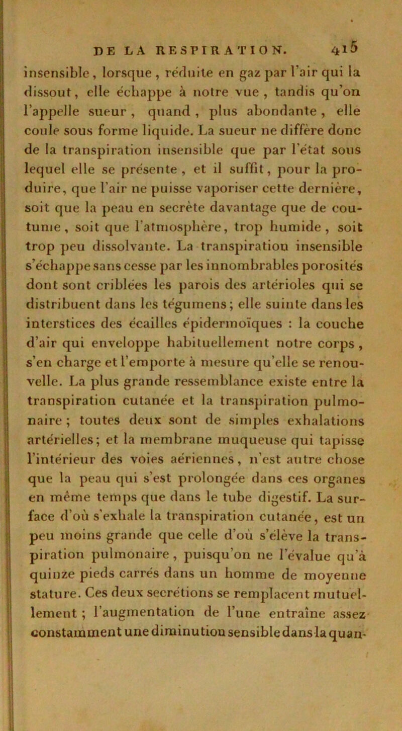 insensible , lorsque , réduite en gaz par l’air qui la dissout, elle échappe à notre vue, tandis qu’on l’appelle sueur , quand , plus abondante , elle coule sous forme liquide. La sueur ne diffère donc de la transpiration insensible que par l'état sous lequel elle se présente , et il suffit, pour la pro- duire, que l’air ne puisse vaporiser cette dernière, soit que la peau en secrète davantage que de cou- tume , soit que l’atmosphère, trop humide, soit trop peu dissolvante. La transpiration insensible s’échappe sans cesse par les innombrables porosités dont sont criblées les parois des artérioles qui se distribuent dans les tégumens; elle suinte dans les interstices des écailles épidermoïques : la couche d’air qui enveloppe habituellement notre corps , s’en charge et l’emporte à mesure qu’elle se renou- velle. La plus grande ressemblance existe entre la transpiration cutanée et la transpiration pulmo- naire ; toutes deux sont de simples exhalations artérielles; et la membrane muqueuse qui tapisse l'intérieur des voies aériennes, n’est autre chose que la peau qui s’est prolongée dans ces organes en même temps que dans le tube digestif. La sur- face d’où s’exhale la transpiration cutanée, est un peu moins grande que celle d’où s’élève la trans- piration pulmonaire , puisqu’on ne l’évalue qu’à quinze pieds carrés dans un homme de moyenne stature. Ces deux secrétions se remplacent mutuel- lement ; l’augmentation de l’une entraîne assez constamment une diminu tiou sensible dans la quan-