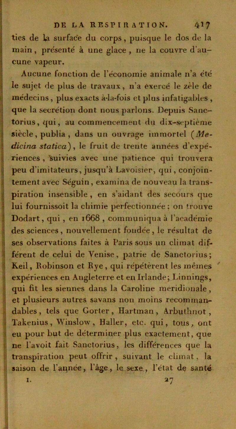 ties de la surface du corps, puisque le dos de la main, présenté à une glace , ne la couvre d’au- cune vapeur. Aucune fonction de l’économie animale n’a été le sujet de plus de travaux, n’a exercé le zèle de médecins, plus exacts à-la-fois et plus infatigables , que la secrétion dont nous parlons. Depuis Sanc- torius, qui, au commencement du dix-septième siècle, publia , dans un ouvrage immortel (Me- dicina statica), le fruit de trente années d’expé- riences , 'suivies avec une patience qui trouvera peu d'imitateurs, jusqu’à Lavoisier, qui, conjoin- tement avec Séguin, examina de nouveau la trans- piration insensible , en s’aidant des secours que lui fournissoit la cliimie perfectionnée; on trouve Dodart, qui , en 1668 , communiqua à l’académie des sciences, nouvellement fondée, le résultat de ses observations faites à Paris sous un climat dif- férent de celui de Venise, patrie de Sanctorius ; Keil, Robinson et Rye, qui répétèrent les mêmes expériences en Angleterre et en Irlande; Linnings, Iqui fit les siennes dans la Caroline méridionale, et plusieurs autres savans non moins recomman- dables , tels que Gorter, Hartman , Arbuthnot , Takenius, Winslow, Haller, etc. qui, tous, ont eu pour but de déterminer plus exactement, que ne l’avoit fait Sanctorius, les différences que la transpiration peut offrir , suivant le climat, la saison de l’année, l’âge, le sexe , l’état de santé 27 1.