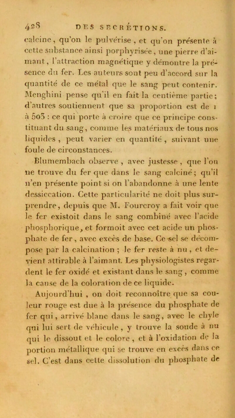 42S df-s s fc h étions. calcine, qu’on le pulvérisé , et qu'on pre'sente à cet le substance ainsi porphyrisée , une pierre cl’ai- niant, 1 attraction magnétique y démontré la pré- sence du fer. Les auteurs sont peu d’accord sur la quantité de ce métal que le sang peut contenir. Menghini pense qu il en fait la centième partie; d’autres soutiennent que sa proportion est de i à 5o5 : ce qui porte à croire que ce principe cons- tituant du sang, comme les matériaux de tous nos liquides , peut varier en quantité , suivant une foule de circonstances. Blumembach observe , avec justesse , que l’on lie trouve du fer que dans le sang calciné; qu’il n’en présente point si on l’abandonne à une lente dessiccation. Cette particularité ne doit plus sur- prendre, depuis que M. Fourcroy a fait voir que le fer existoit dans le sang combiné avec l’acide phosphorique, et formoit avec cet acide un phos- phate de fer, avec excès de base. Ce sel se décom- pose par la calcination ; le fer reste à nu , et de- vient nttirable à l’aimant. Les physiologistes regar- dent le fer oxidé et existant dans le sang , comme la cause de la coloration de ce liquide. Aujourd’hui , on doit reconnoître que sa cou- leur rouge est due à la présence du phosphate de fer qui, arrivé blanc dans le sang, avec le chyle qui lui sert de véhicule, y trouve la soude à nu qui le dissout et le colore , et à l’oxidation de ha portion métallique qui se trouve en excès dans ce sel. C’est dans celte dissolution du phosphate dr