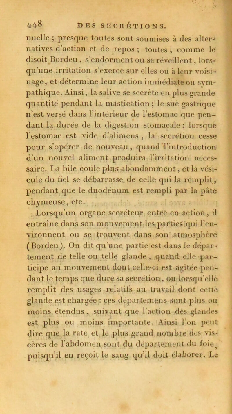 nuelle ; presque toutes sont soumises à des alter- natives d’action et de repos ; toutes , comme le disoit Bordeu , s’endorment ou se réveillent, lors- qu’une irritation s’exerce sur elles ou à leur voisi- nage, et détermine leur action immédiate ou sym- pathique. Ainsi, la salive se secrète en plus grande quantité pendant la mastication; le suc gastrique n’est versé dans l’intérieur de l’estomac que pen- dant la durée de la digestion stomacale ; lorsque l’estomac est vide d’alimens , la secrétion cesse pour s’opérer de nouveau, quand l’introduction d’un nouvel aliment produira l’irritation néces- saire. La bile coule plus abondamment, et la vési- cule du fiel se débarrasse de celle qui la remplit, pendant que le duodénum est rempli par la pâte chymeuse, etc. Lorsqu’un organe secréteur entre en action, il entraîne dans son mouvement les parties qui l’en- vironnent ou se trouvent dans son atmosphère (Bordeu). On dit qu’une partie est dans le dépar- tement de telle ou telle glande , quand elle par- ticipe au mouvement dont celle-ci est agitée pen- dant le temps que dure sa secrétion, ou lorsqu’elle remplit des usages relatifs au travail dont cette glande est chargée : ces départemens sont plus ou moins étendus , suivant que l'action des glandes est plus ou moins importante. Ainsi l'on peut dire que la rate et le plus grand nombre des vis- cères de l’abdomen sont du département du foie^ puisqu’il en reçoit le sang qu’il doit élaborer. Le