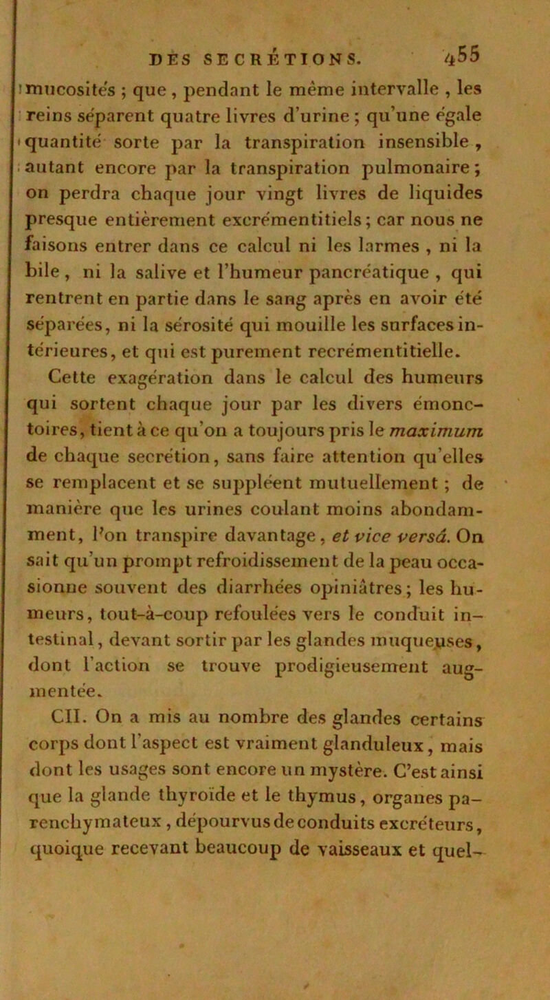 ! mucosités ; que , pendant le même intervalle , les reins séparent quatre livres d’urine ; qu’une égale • quantité sorte par la transpiration insensible, autant encore par la transpiration pulmonaire; on perdra chaque jour vingt livres de liquides presque entièrement excrémentitiels ; car nous ne faisons entrer dans ce calcul ni les larmes , ni la bile , ni la salive et l’humeur pancréatique , qui rentrent en partie dans le sang après en avoir été séparées, ni la sérosité qui mouille les surfaces in- térieures, et qui est purement recrémentitielle. Cette exagération dans le calcul des humeurs qui sortent chaque jour par les divers émonc- toires, tient à ce qu'on a toujours pris le maximum de chaque secrétion, sans faire attention qu elles se remplacent et se suppléent mutuellement ; de manière que les urines coulant moins abondam- ment, bon transpire davantage, et vice versa. On sait qu’un prompt refroidissement de la peau occa- sionne souvent des diarrhées opiniâtres; les hu- meurs, tout-à-coup refoulées vers le conduit in- testinal , devant sortir par les glandes muqueuses, dont l’action se trouve prodigieusement aug- mentée. CIL On a mis au nombre des glandes certains corps dont l’aspect est vraiment glanduleux, mais dont les usages sont encore un mystère. C’est ainsi que la glande thyroïde et le thymus, organes pa- renchymateux , dépourvus de conduits excréteurs, quoique recevant beaucoup de vaisseaux et quel-