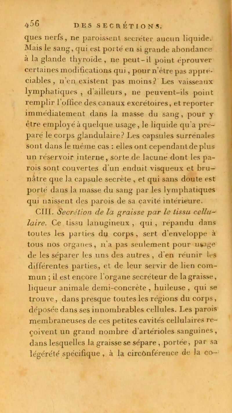 ques nerfs, ne paroissenl secréter aucun liquide. Mais le sang, qui est porté en si grande abondance à la glande thyroïde , ne peut-il point éprouver certaines modifications qui, pour n’ètre pas appré- ciables , n’en existent pas moins? Les vaisseaux lymphatiques, d’ailleurs, ne peuvent-ils point remplir l'office des canaux excrétoires, et reporter immédiatement dans la masse du sang, pour y être employé à quelque usage, le liquide qu’a pré- paré le corps glandulaire? Les capsules surrénales sont dans le même cas : elles out cependant déplus un réservoir interne, sorte de lacune dont les pa- rois sont couvertes d’un enduit visqueux et bru- nâtre que la capsule secrète , et qui sans doute est porté dans la masse du sang par les lymphatiques qui naissent des parois de sa cavité intérieure. CIII. Secrétion de la graisse par le tissu cellu- laire. Ce tissu lanugineux , qui , répandu dans toutes les parties du corps, sert d’enveloppe à tous nos organes, n’a pas seulement pour usage de les séparer les uns des autres , d en réunir les différentes parties, et de leur servir de lien com- mun ; il est encore l’organe secréteur de la graisse, liqueur animale demi-concrète , huileuse , qui se trouve, dans presque toutes les régions du corps, déposée dans ses innombrables cellules. Les parois membraneuses de ces petites cavités cellulaires re- çoivent un grand nombre d’artérioles sanguines, dans lesquelles la graisse se sépare , portée, par sa légérété spécifique , à la circônféreuce de la co-