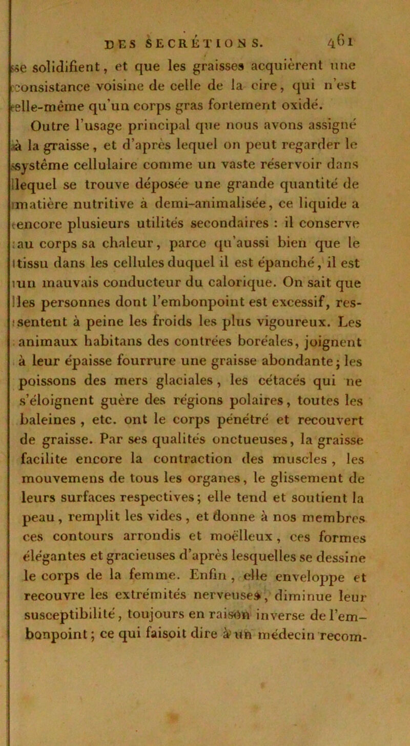 solidifient, et que les graisses acquièrent une consistance voisine de celle de la cire, qui n’est celle-même qu’un corps gras fortement oxide. Outre l’usage principal que nous avons assigné à la graisse, et d’après lequel on peut regarder le ssystême cellulaire comme un vaste réservoir dans ilequel se trouve déposée une grande quantité de ■matière nutritive à demi-animalisée, ce liquide a tencore plusieurs utilités secondaires : il conserve :au corps sa chaleur, parce qu’aussi bien que le Itissu dans les cellules duquel il est épanché, il est mn mauvais conducteur du calorique. On sait que lies personnes dont l’embonpoint est excessif, res- sentent à peine les froids les plus vigoureux. Les animaux habitans des contrées boréales, joignent à leur épaisse fourrure une graisse abondante ; les poissons des mers glaciales , les cétacés qui ne s’éloignent guère des régions polaires, toutes les baleines , etc. ont le corps pénétré et recouvert de graisse. Par ses qualités onctueuses, la graisse facilite encore la contraction des muscles , les mouvemens de tous les organes, le glissement de leurs surfaces respectives; elle tend et soutient la peau, remplit les vides , et donne à nos membres ces contours arrondis et moelleux , ces formes élégantes et gracieuses d’après lesquelles se dessine le corps de la femme. Enfin , elle enveloppe et recouvre les extrémités nerveuse», diminue leur susceptibilité, toujours en raison inverse de l’em- bonpoint; ce qui faisoit dire à'un médecin recoin-