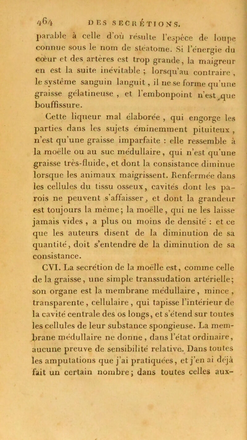 parable à celle d où résulte l’espèce de loupe connue sous le nom de stéatome. Si l’énergie du coeur et des artères est trop grande, la maigreur en est la suite inévitable ; lorsqu’au contraire , le système sanguin languit, il ne se forme qu’une graisse gélatineuse , et l’embonpoint n’est,que bouffissure. Cette liqueur mal élaborée , qui engorge les parties dans les sujets éminemment pituiteux , 11’est qu’une graisse imparfaite : elle ressemble à la moelle ou au suc médullaire, qui n’est qu’une graisse très-fluide, et dont la consistance diminue lorsque les animaux maigrissent. Renfermée dans les cellules du tissu osseux, cavités dont les pa- rois ne peuvent s’affaisser, et dont la grandeur est toujours la même; la moelle, qui ne les laisse jamais vides , a plus ou moins de densité : et ce que les auteurs disent de la diminution de sa quantité, doit s’entendre de la diminution de sa consistance. CYI. La secrétion de la moelle est, comme celle de la graisse, une simple transsudation artérielle; son organe est la membrane médullaire, mince , transparente, cellulaire, qui tapisse l’intérieur de la cavité centrale des os longs, et s’étend sur toutes les cellules de leur substance spongieuse. La mem- brane médullaire ne donne , dans l’état ordinaire, aucune preuve de sensibilité relative. Dans toutes les amputations que j'ai pratiquées, et j’en ai déjà fait un certain nombre; dans toutes celles aux-