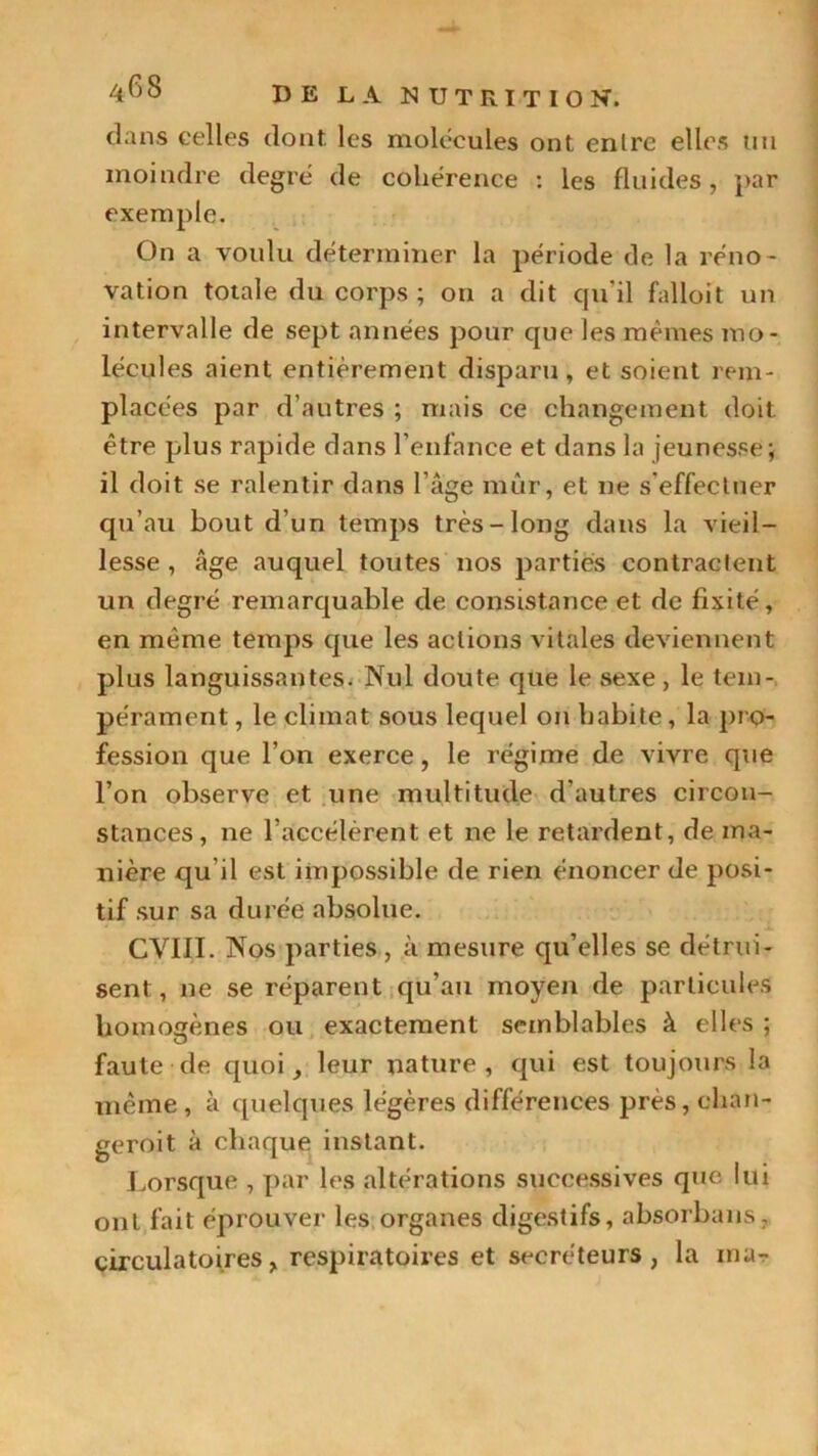 dans celles dont les molécules ont entre elles un moindre degré de cohérence : les fluides, par exemple. On a voulu déterminer la période de la réno- vation totale du corps ; ou a dit qu’il falloit un intervalle de sept années pour que les mêmes mo- lécules aient entièrement disparu, et soient rem- placées par d’autres ; mais ce changement doit être plus rapide dans l’enfance et dans la jeunesse; il doit se ralentir dans l’âge mûr, et ne s'effectuer qu’au bout d'un temps très-long dans la vieil- lesse , âge auquel toutes nos parties contractent un degré remarquable de consistance et de fixité, en même temps que les actions vitales deviennent plus languissantes. Nul doute que le sexe, le tem- pérament , le climat sous lequel on habite, la pro- fession que l’on exerce, le régime de vivre que l’on observe et une multitude d'autres circon- stances, ne l’accélèrent et ne le retardent, de ma- nière qu il est impossible de rien énoncer de posi- tif sur sa durée absolue. CVIII. Nos parties, à mesure qu’elles se détrui- sent, ne se réparent qu’au moyen de particules homogènes ou exactement semblables à elles ; faute de quoi, leur nature, qui est toujours la même , à quelques légères différences près, chan- geroit à chaque instant. Lorsque , par les altérations successives que lui ont fait éprouver les organes digestifs, absorbans, circulatoires, respiratoires et secréteurs , la ma-