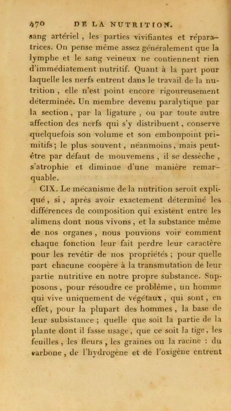 sang artériel , les parties vivifiantes et répara- trices. On pense même assez généralement que la lymphe et le sang veineux ne contiennent rien d’immédiatement nutritif. Quant à la part pour laquelle les nerfs entrent dans le travail de la nu- trition , elle n’est point encore rigoureusement déterminée. Un membre devenu paralytique par la section , par la ligature , ou par toute autre affection des nerfs qui s’y distribuent, conserve quelquefois son volume et son embonpoint pri- mitifs; le plus souvent, néanmoins, mais peut- être par défaut de mouvemens , il se dessèche , s’atrophie et diminue d’une manière remar- quable. CIX. Le mécanisme de la nutrition seroit expli- qué , si , après avoir exactement déterminé les différences de composition qui existent entre les alimens dont nous vivons , et la substance même de nos organes , nous pouvions voir comment chaque fonction leur fait perdre leur caractère pour les revêtir de nos propriétés ; pour quelle part chacune coopère à la transmutation de leur partie nutritive en notre propre substance. Sup- posons , pour résoudre ce problème, un homme qui vive uniquement de végétaux , qui sont, en effet, pour la plupart des hommes , la base de leur subsistance ; quelle que soit la partie de la plante dont il fasse usage, que ce soit la tige, les feuilles , les fleurs , les graines ou la racine : du varbone , dt* l’hydrogène et de l’oxigène entrent