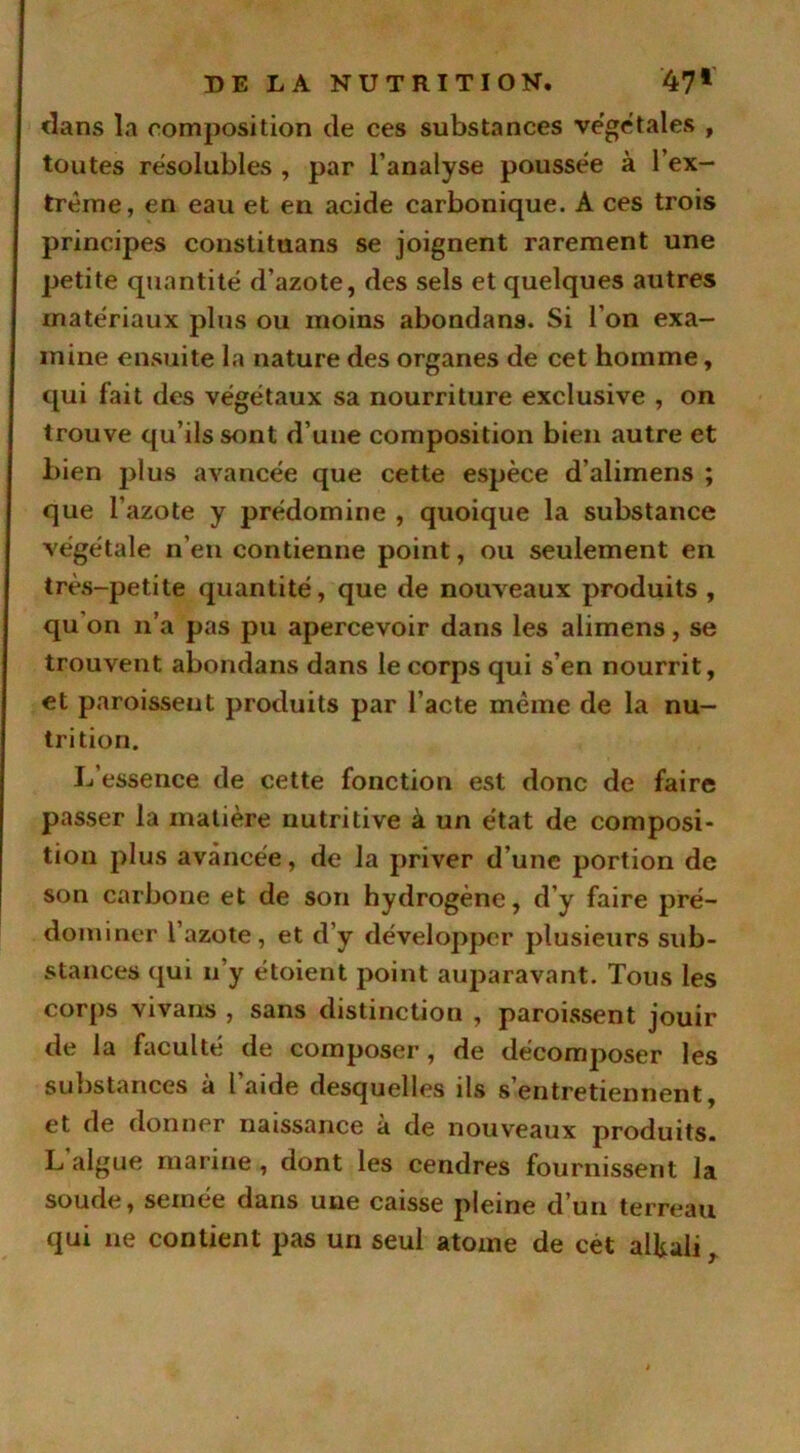 dans la composition de ces substances végétales , toutes résolubles , par l’analyse poussée à l’ex- tréme, en eau et en acide carbonique. A ces trois principes constituans se joignent rarement une petite quantité d’azote, des sels et quelques autres matériaux plus ou moins abondans. Si l’on exa- mine ensuite la nature des organes de cet homme, qui fait des végétaux sa nourriture exclusive , on trouve qu’ils sont d’une composition bien autre et bien jdus avancée que cette espèce d’alimens ; que l’azote y prédomine , quoique la substance végétale n’en contienne point, ou seulement en très-petite quantité, que de nouveaux produits , qu on n’a pas pu apercevoir dans les alimens, se trouvent abondans dans le corps qui s’en nourrit, et paroisseut produits par l’acte même de la nu- trition. L’essence de cette fonction est donc de faire passer la matière nutritive à un état de composi- tion plus avancée, de la priver d’une portion de son carbone et de son hydrogène, d’y faire pré- dominer l’azote, et d’y développer plusieurs sub- stances qui n’y étoient point auparavant. Tous les corps vivans , sans distinction , paroissent jouir de la faculté de composer, de décomposer les substances à l’aide desquelles ils s’entretiennent, et de donner naissance à de nouveaux produits. L'algue marine, dont les cendres fournissent la soude, semée dans une caisse pleine d’un terreau qui ne contient pas un seul atome de cet alfcali,