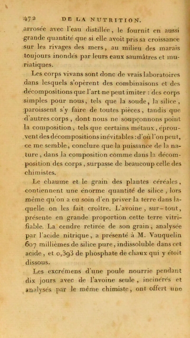 arrosée avec 1 eau distillée, le fournit en aussi grande quantité que si elle avoit pris sa croissance sur les rivages des mers, au milieu des marais toujours inondés par leurs eaux saumâtres et mu- riatiques. Les corps vivans sont donc de vrais laboratoires dans lesquels s’opèrent des combinaisons et des décompositions que l’art ne peut imiter : des corps simples pour nous, tels que la soude, la silice, paroissent s’y faire de toutes pièces, tandis que d autres corps , dont nous ne soupçonnons point la composition , tels que certains métaux, éprou- vent des décompositions inévitables : d’où l ’on peut, ce me semble, conclure que la puissance de la na- ture , dans la composition comme dans la décom- position des corps , surpasse de beaucoup celle des chimistes. Le chaume et le grain des plantes céréales, contiennent une énorme quantité de silice , lors même qu'on a eu soin d’en priver la terre dans la- quelle on les fait croître. L’avoine, sur-tout, présente en grande proportion cette terre vitri- fiable. La cendre retirée de son grain, analysée par l’acide nitrique, a présenté à M. Yauquelin 607 millièmes de silice pure, indissoluble dans cet acide , et o,3g3 de phosphate de chaux qui y étoit dissous. Les excrémens d’une poule nourrie pendant dix jours avec de l’avoine seule , incinérés et analysés par le même chimiste, ont offert une