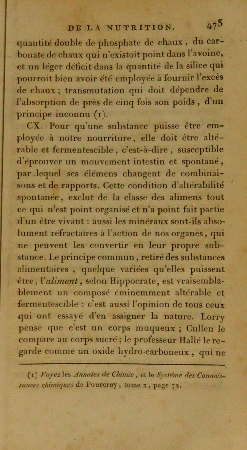 quantité double de phosphate de chaux , du car- bonate de chaux qui n’existoit point dans l avoine, et un léger déficit dans la quantité de la silice qui pourroit bien avoir été employée à fournir l’exces de chaux ; transmutation qui doit dépendre de l’absorption de près de cinq fois son poids , d’un principe inconnu (t). CX. Pour qu’une substance puisse être em- ployée à notre nourriture, elle doit être alté- rable et fermentescible , c’est-à-dire , susceptible d’éprouver un mouvement intestin et spontané, par .lequel ses élémens changent de combinai- sons et de rapports. Cette condition d’altérabilité spontanée, exclut de la classe des alimens tout ce qui n’est point organisé et n’a point fait partie d’un être vivant : aussi les minéraux sont-ils abso- lument réfractaires à l’action de nos organes, qui ne peuvent les convertir en leur propre .sub- stance. Le principe commun , retiré des substances alimentaires , quelque variées qu’elles puissent être, Xalimenty selon Hippocrate, est vraisembla- blement un composé éminemment altérable et fermentescible : c’est aussi l’opinion de tous ceux qui ont essayé d’en assigner la nature. Lorry pense que c’est un corps muqueux ; Cullen le compare au corps sucré ; le professeur Halle le re- garde comme un oxide hydro-carboneux , qui ne (i) Voyez les Annales de Chimie, et le Système des Connais- sances chimiques île Fourcroy, tome x, page 72.