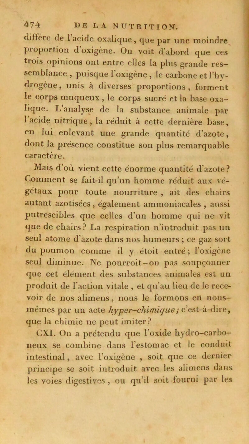 diffère de 1 acide oxalique, que par une moindre pioportion d oxigène. On voit d’abord que ces trois opinions ont entre elles la plus grande res- semblance , puisque l’oxigène , le carbone et l’hy- drogène, unis à diverses proportions, forment le corps muqueux, le corps sucré et la base oxa- lique. L’analyse de la substance animale par 1 acide nitrique, la réduit à cette dernière base, en lui enlevant une grande quantité d’azote, dont la présence constitue son plus remarquable caractère. Mais d’où vient cette énorme quantité d’azote? Comment se fait-il qu’un homme réduit aux vé- gétaux pour toute nourriture , ait des chairs autant azotisées, également ammoniacales , aussi putrescibles que celles d’un homme qui ne vit que de chairs? La respiration n’introduit pas un seul atome d'azote dans nos humeurs ; ce gaz sort du poumon comme il y étoit entré; l’oxigène seul diminue. Ne pourroit-on pas soupçonner que cet élément des substances animales est un produit de l’action vitale , et qu’au lieu de le rece- voir de nos alimens, nous le formons eri nous- mêmes par un acte hyper-chimique ; c’est-à-dire, que la chimie ne peut imiter? CXI. On a prétendu que l’oxide hydro-carbo- neux se combine dans l'estomac et le conduit intestinal, avec l’oxigène , soit que ce dernier principe se soit introduit avec les alimens dans les voies digestives , ou qu’il soit fourni par les