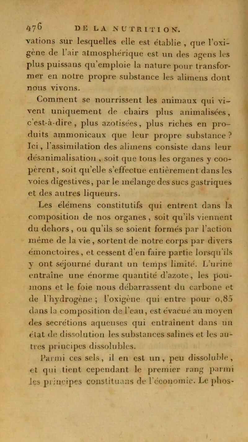 vations sur lesquelles elle est établie , que l'exi- gé116 de 1 air atmosphérique est un des agens les plus puissans qu emploie la nature pour transfor- mer en notre propre substance les alimens dont nous vivons. Comment se nourrissent les animaux qui Au- vent uniquement de chairs plus annualisées, c’est-à-dire, plus azofisées, plus riches en pro- duits ammonicaux que leur propre substance ? Ici, 1 assimilation des alimens consiste dans leur désanimalisation , soit que tous les organes y coo- pèrent , soit qu’elle s’effectue entièrement dans les voies digestives, par le mélange des sucs gastriques et des autres liqueurs. Les élémens constitutifs qui entrent dans la composition de nos organes, soit qu’ils viennent du dehors, ou qu’ils se soient formés par l'action même de la A ie , sortent de notre corps par divers émonctoires, et cessent d’en faire partie lorsqu'ils y ont séjourné durant un temps limité. L’urine entraîne une énorme quantité d’azote, les pou- mons et le foie nous débarrassent du carbone et de l’hydrogène ; l'oxigène qui entre pour o,85 dans la composition de l’eau, est évacué au moyen des secrétions aqueuses qui entraînent dans un état de dissolution les substances salines et les au- tres principes dissolubles. Parmi ces sels, il en est un, peu dissoluble, et qui tient cependant le premier rang parmi les principes eoustituans de l'économie. Le phos-