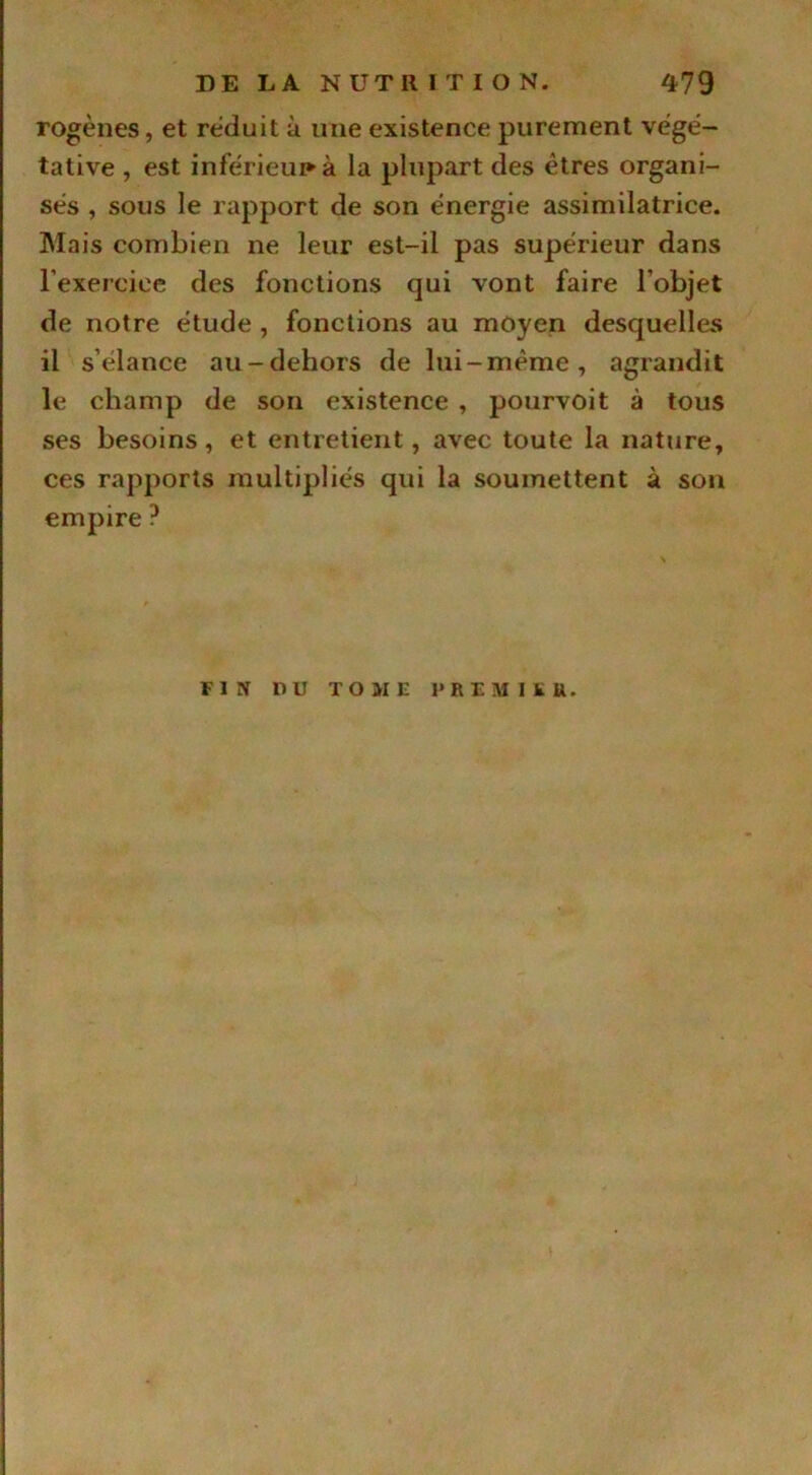 rogènes, et réduit à une existence purement végé- tative , est inferieur» à la plupart des êtres organi- sés , sous le rapport de son énergie assimilatrice. Mais combien ne leur est-il pas supérieur dans l'exercice des fonctions qui vont faire l’objet de notre étude , fonctions au moyen desquelles il s'élance au-dehors de lui-même, agrandit le champ de son existence , pourvoit à tous ses besoins, et entretient, avec toute la nature, ces rapports multipliés qui la soumettent à son empire ? Fl S DU TOME PR EM I EU.