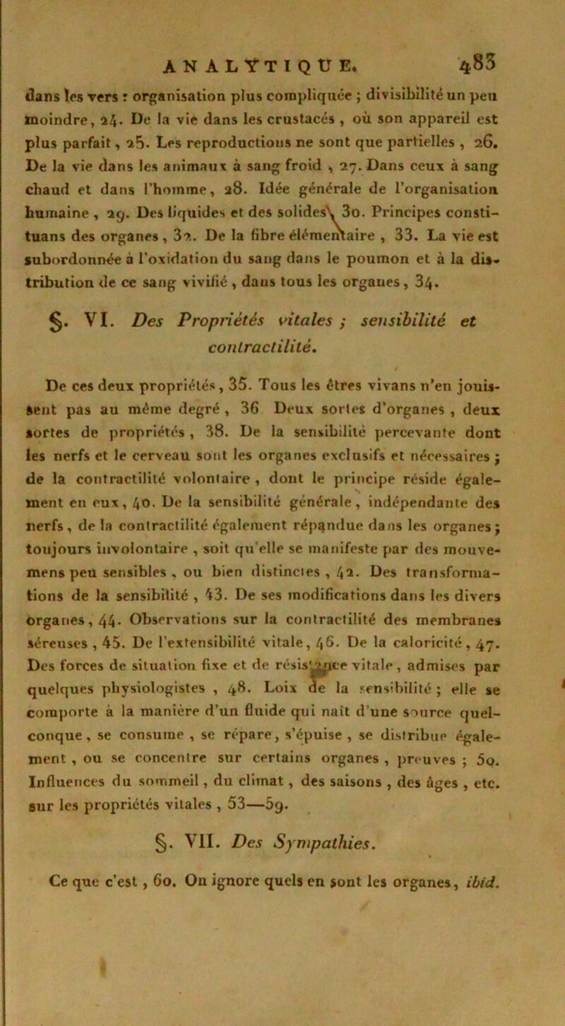 dans les vers : organisation plus compliquée ; divisibilité un peu moindre, a4- De la vie dans les crustacés , où son appareil est plus parfait, Les reproductions ne sont que partielles , 26. De la vie dans les animaux à sang froid , 27. Dans ceux à sang chaud et dans l'homme, 28. Idée générale de l’organisation humaine , 29. Des liquides et des solides\ 3o. Principes consti- tuans des organes , 3?.. De la fibre élémentaire , 33. La vie est subordonnée à l’oxidation du sang dans le poumon et à la dis» tribution de ce sang vivifié , dans tous les orgaues , 34- VI. Des Propriétés vitales ; sensibilité et contractilité. De ces deux propriétés, 35. Tous les êtres vivans n’en jouis- sent pas au même degré , 36 Deux sortes d’organes , deux sortes de propriétés, 38. De la sensibilité percevante dont les nerfs et le cerveau sont les organes exclusifs et nécessaires j de la contractilité volontaire , dont le principe réside égale- ment en eux, 40. De la sensibilité générale, indépendante des nerfs, de la contractilité également répandue dans les organes j toujours involontaire , soit qu elle se manifeste par des mouve- mens peu sensibles . ou bien distincies , 42. Des transforma- tions de la sensibilité , 43. De ses modifications dans les divers organes, 44* Observations sur la contractilité des membranes séreuses , 45. De l’extensibilité vitale, 46. De la caloricité, 47. Des forces de situation fixe et de résistance vitale, admises par quelques physiologistes , 48. Loix de la sensibilité ; elle se comporte à la manière d’un fluide qui naît d’une source quel- conque, se consume , se répare, s’épuise , se distribue égale- ment , ou se concentre sur certains organes , preuves ; 5o. Influences du sommeil, du climat, des saisons , des âges , etc. our les propriétés vitales , 53—5g. §. VII. Des Sympathies. Ce que c’est, 60. On ignore quels en sont les organes, ibid.