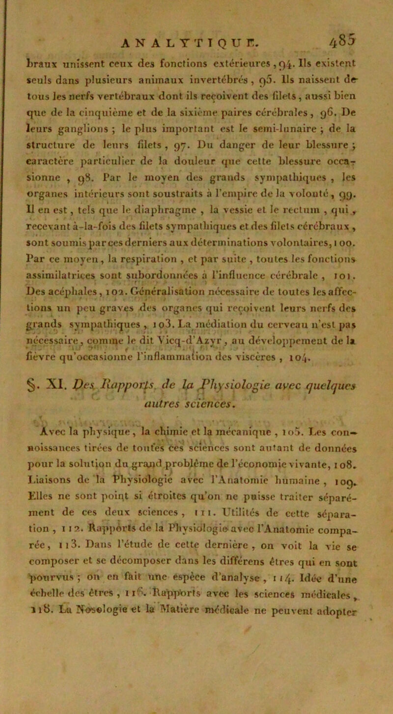 AN A L Y T T Q U f. ^5 braux unissent ceux des fonctions extérieures ,94. Ils existent seuls dans plusieurs animaux invertébrés, C)5. Us naissent de- tous les nerfs vertébraux dont ils reçoivent des filets, aussi bien que de la cinquième et de la sixième paires cérébrales, 96. De leurs ganglions ; le plus important est le semi-lunaire ; de la structure de leurs filets , 97. Du danger de leur blessure ; caractère particulier de la douleur que cette blessure occa-r sionne , q8. Par le moyen des grands sympathiques , les organes intérieurs sont soustraits à l’empire de la volonté, <49. Il en est, tels que le diaphragme , la vessie et le rectum , qui , recevant à-la-fois des filets sympathiques et des filets cérébraux , sont soumis par ces derniers aux déterminations volontaires, 1 00. Par ce moyen, la respiration , et par suite , toutes les fonction* assimilatrices sont subordonnées à l’influence cérébrale , 101. Des acéphales, 102. Généralisation nécessaire de toutes les affec- tions un peu graves des organes qui reçoivent leurs nerfs des grands sympathiques , i o3. La médiation du cerveau 11’esl pas nécessaire, comme le dit Vicq-d’Azyr, au développement de la fièvre qu’occasionne l'inflammation des viscères , 104. XI. P es Rapports, de la Physiologie avec quelques autres sciences. Avec la physique, la chimie et la mécanique , io5. Les con- Hoissances tirées de toutes ces sciences sont autant de données pour la solution du grand problème de l’économie vivante, 108. Liaisons de la Physiologie avec l’Anatomie humaine, ioq. Elles ne sont point si étroites qu’on ne puisse traiter séparé- ment de ces deux sciences, tu. Utilités de cette sépara- tion , 11a. Rapports de la Physiologie-avec l’Anatomie compa- rée, 113. Dans l’étude de cette dernière, on voit la vie se composer et se décomposer dans les différons êtres qui en sont pourvus; on en fait une espèce d’analyse, 1 Idée d’une échelle des êtres , 11 P. Rapports avec les sciences médicales, 118. La Nosologie et la Matière médicale ne peuvent adopter