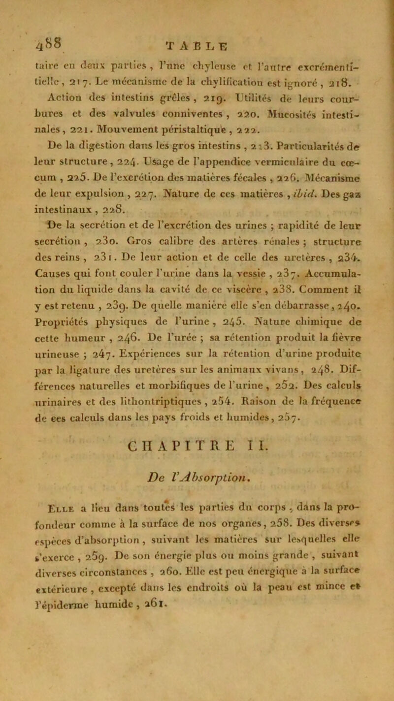 taire en deux parties , l’une chyleuse et l'autre excrcmenfi- tielle, 2t 7. Le mécanisme de la chylificatioti est ignoré ,218. Action des intestins grêles , 219. Utilités de leurs cour- bures et des valvules eonniventes , 220. Mucosités intesti- nales, 221. Mouvement péristaltique , 222. De la digestion dans les gros intestins , 2:3. Particularités de leur structure , 224. Usage de l’appendice vermiculaire du cæ- cum , 225. De l’excrétion des matières fécales , 220. Mécanisme de leur expulsion , 227. Nature de ces matières , ibid. Des gaz intestinaux , 22S. De la secrétion et de l’excrétion des urines ; rapidité de leur secrétion , 23o. Gros calibre des artères rénales ; structure des reins , 23 1. De leur action et de celle des uretères , q34. Causes qui font couler l’urine dans la vessie , 23y. Accumula- tion du liquide dans la cavité de ce viscère , 238. Comment il y est retenu , 23c). De quelle manière elle s’en débarrasse, 240- Propriétés physiques de l’urine , 245. Nature chimique de cette humeur , 246. De l’urée ; sa rétention produit la fièvre urineuse ; 247. Expériences sur la rétention d’urine produite par la ligature des uretères sur les animaux vivans, 248. Dif- férences naturelles et morbifiques de l’urine , Des calculs urinaires et des lithontriptiques , 254. Raison de la fréquence de ees calculs dans les pays froids et humides, 2.57. CHAPITRE II. De VAbsorption. Elle a lieu dans toutes les parties du corps , dans la pro- fondeur comme à la surface de nos organes, 258. Des diverses espèces d’absorption, suivant les matières sur lesquelles elle s’exerce , 259. De son énergie plus ou moins grande , suivant diverses circonstances , 260. Elle est peu énergique à la surface extérieure , excepté dans les endroits où la peau est mince et l’épiderme humide, 261.