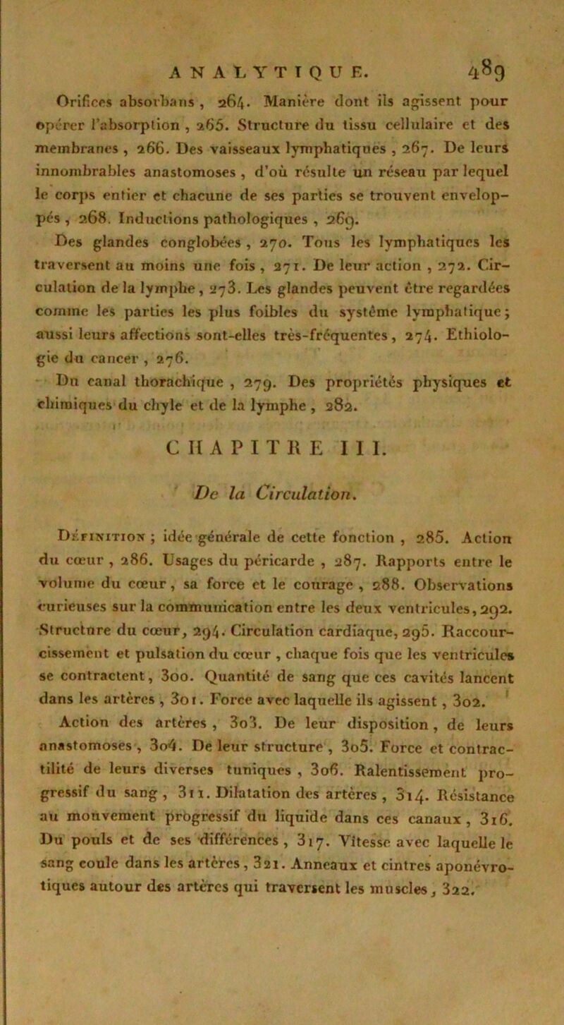 Orifices absovlmis , 264. Manière dont ils agissent pour opérer l'absorption , 265. Structure du tissu cellulaire et des membranes , 266. Des vaisseaux lymphatiques , 267. De leurs innombrables anastomoses , d’où résulte un réseau par lequel le corps entier et chacune de ses parties se trouvent envelop- pés , 268. Inductions pathologiques , 26g. Des glandes conglobées , 270. Tous les lymphatiques les traversent au moins une fois , 271. De leur action , 272. Cir- culation de la lymphe, 273. Les glandes peuvent être regardées comme les parties les plus foibles du système lymphatique ; aussi leurs affections sont-elles très-fréquentes, 274. Ethiolo- gie du cancer , 276. Dn canal thorachique , 279. Des propriétés physiques et chimiques du chyle et de la lymphe , 382. /. I' ... ; CHAPITRE III. De la Circulation. Définition ; idée générale de cette fonction , 285. Action du cœur , 286. Usages du péricarde , 287. Rapports entre le volume du cœur , sa force et le courage , 288. Observations curieuses sur la communication entre les deux ventricules, 2Q2. Structure du cœur, 294. Circulation cardiaque, 296. Raccour- cissement et pulsation du cœur , chaque fois que les ventricules se contractent, 3oo. Quantité de sang que ces cavités lancent dans les artères , 3or. Force avec laquelle ils agissent , 3o2. Action des artères , 3o3. De leur disposition, de leurs anastomoses , 3o4. De leur structure , 3o5. Force et contrac- tilité de leurs diverses tunîqués , 3o6. Ralentissement pro- gressif du sang, 311. Dilatation des artères, 3i4- Résistance au mouvement progressif du liquide dans ces canaux, 316. Du pouls et de ses différences, 317. Vitesse avec laquelle le sang coule dans les artères, 321. Anneaux et cintres aponévro- tiques autour des artères qui traversent les muscles, 322.