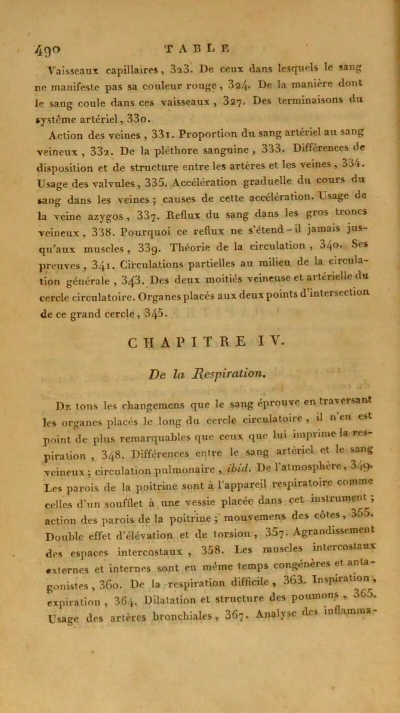 Vaisseaux capillaires, 3qi3. De ceux dans lesquels le sang ne manifeste pas sa couleur rouge, 3a4- De la manière dont le sang coule dans ces vaisseaux , 327. Des terminaisons du système artériel, 33o. Action des veines , 331. Proportion du sang artériel au sang veineux , 332. De la pléthore sanguine, 333. Différences de disposition et de structure entre les artères et les veines , o34. Usage des valvules, 335. Accélération graduelle du cours du sang dans les veines ; causes de cette accélération. Usage de la veine azygos , 337. Reflux du sang dans les gros troncs veineux, 338. Pourquoi ce reflux ne s’étend-il jamais jus- qu’aux muscles , 33g. Théorie de la circulation , 34°- Ses preuves, 3/fi. Circulations partielles au milieu de la circula- tion générale , 343. Des deux moitiés veineuse et artérielle du cercle circulatoire. Organes placés aux deux points d’intersection de ce grand cercle, 345. CHAPITRE IV. De la Respiration. Df. tous les changemens que le sang éprouve en traversant les organes placés le long du cercle circulatoire , il n en est point de plus remarquables que ceux que lui imprime la res- piration , 348. Différences entre le sang artériel et le sang veineux ; circulation pulmonaire , ibid. De 1 atmosphère, 349* Les parois de la poitrine sont à l’appareil respiratoire comme celles d’un soufflet à une vessie placée dans cet instrument ; action des parois de la poitrine ; mouvemens des côtes, 355. Double effet d’élévation et de torsion, 357- Agrandissement des espaces intercostaux , 358. Les muscles intercostaux «xternes et internes sont en même temps congénères et anta- gonistes , 36o. De la respiration difficile , 363. Inspiration , expiration , 36/*. Dilatation et structure des poumons r 365. Usage des artères bronchiales, 367. Analyse des inflamma