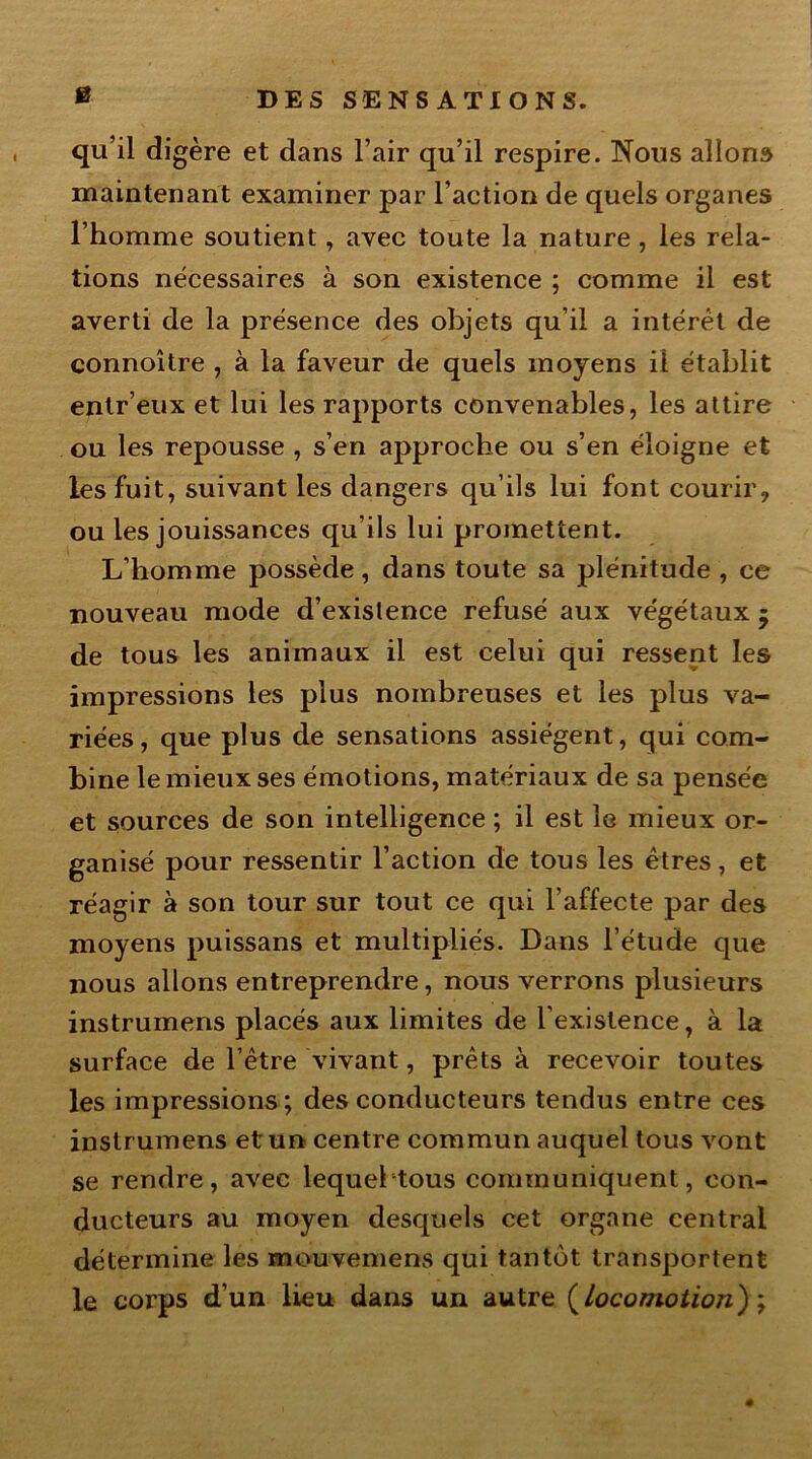 B qu’il digère et dans l’air qu’il respire. Nous allons maintenant examiner par l'action de quels organes l’homme soutient, avec toute la nature, les rela- tions nécessaires à son existence ; comme il est averti de la présence des objets qu’il a intérêt de connoître , à la faveur de quels moyens ii établit entr’eux et lui les rapports convenables, les attire ou les repousse , s’en approche ou s’en éloigne et les fuit, suivant les dangers qu’ils lui font courir, ou les jouissances qu’ils lui promettent. L’homme possède, dans toute sa plénitude , ce nouveau mode d’exislence refusé aux végétaux • de tous les animaux il est celui qui ressent les impressions les plus nombreuses et les plus va- riées, que plus de sensations assiègent, qui com- bine le mieux ses émotions, matériaux de sa pensée et sources de son intelligence ; il est le mieux or- ganisé pour ressentir l’action de tous les êtres, et réagir à son tour sur tout ce qui l’affecte par des moyens puissans et multipliés. Dans l’étude que nous allons entreprendre, nous verrons plusieurs instrumens placés aux limites de l’existence, à la surface de l’être vivant, prêts à recevoir toutes les impressions; des conducteurs tendus entre ces instrumens et un centre commun auquel tous vont se rendre, avec lequeltous communiquent, con- ducteurs au moyen desquels cet organe central détermine les mouvemens qui tantôt transportent le corps d’un lieu dans un autre (locomotion) ;