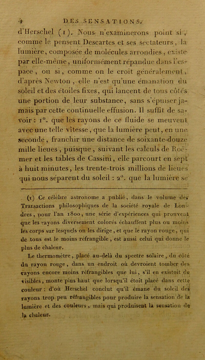 i DES S E N S A T 1 O NT S, d’Herschel (r). Nous n’examinerons point si , comme le pensent Descartes et ses sectateurs, la lumière, composée de molécules arrondies , existe par elle-même, uniformément répandue dans l'es- pace , ou si, comme on le croit généralement , d’après Newton , elle n’est qu’une émanation du soleil et des étoiles fixes, qui lancent de tous côtés une portion de leur substance, sans s’épuiser ja- mais par cette continuelle effusion. Il suffit de sa- voir : i°. que les rayons de ce fluide se meuvent avec une telle vitesse , que la lumière peut, en une seconde, franchir une distance de soixante-douze mille lieues , puisque , suivant les calculs de B.oé- mer et les tables de Cassini, elle parcourt en sept à huit minutes, les trente-trois millions de lieues i t qui nous séparent du soleil : 2°. que la lumière se (t) Ce célèbre astronome a publié, dans le volume des Transactions philosophiques de la société royale de Lon- dres, pour l’an 1800, une série d’expériences qui prouvent que les rayons diversement colorés échauffent plus ou moins les corps sur lesquels on les dirige , et que le rayon rouge, qui de tous est le moins réfrangible , est aussi celui qui donne le plus de chaleur. Le thermomètre, placé au-delà du spectre solaire , du côté du rayon rouge , dans un endroit où devroient tomber des •rayons encore moins réfrangibles que lui, s’il en existoit de visibles, monte plus haut que lorsqu’il étoit placé dans celle couleur : d’où Herschel conclut qu’il émane du soleil des rayons trop peu réfrangibles pour produire la sensation de la lumière et des couleurs r mais qui produisent la sensation de la clwdeur*