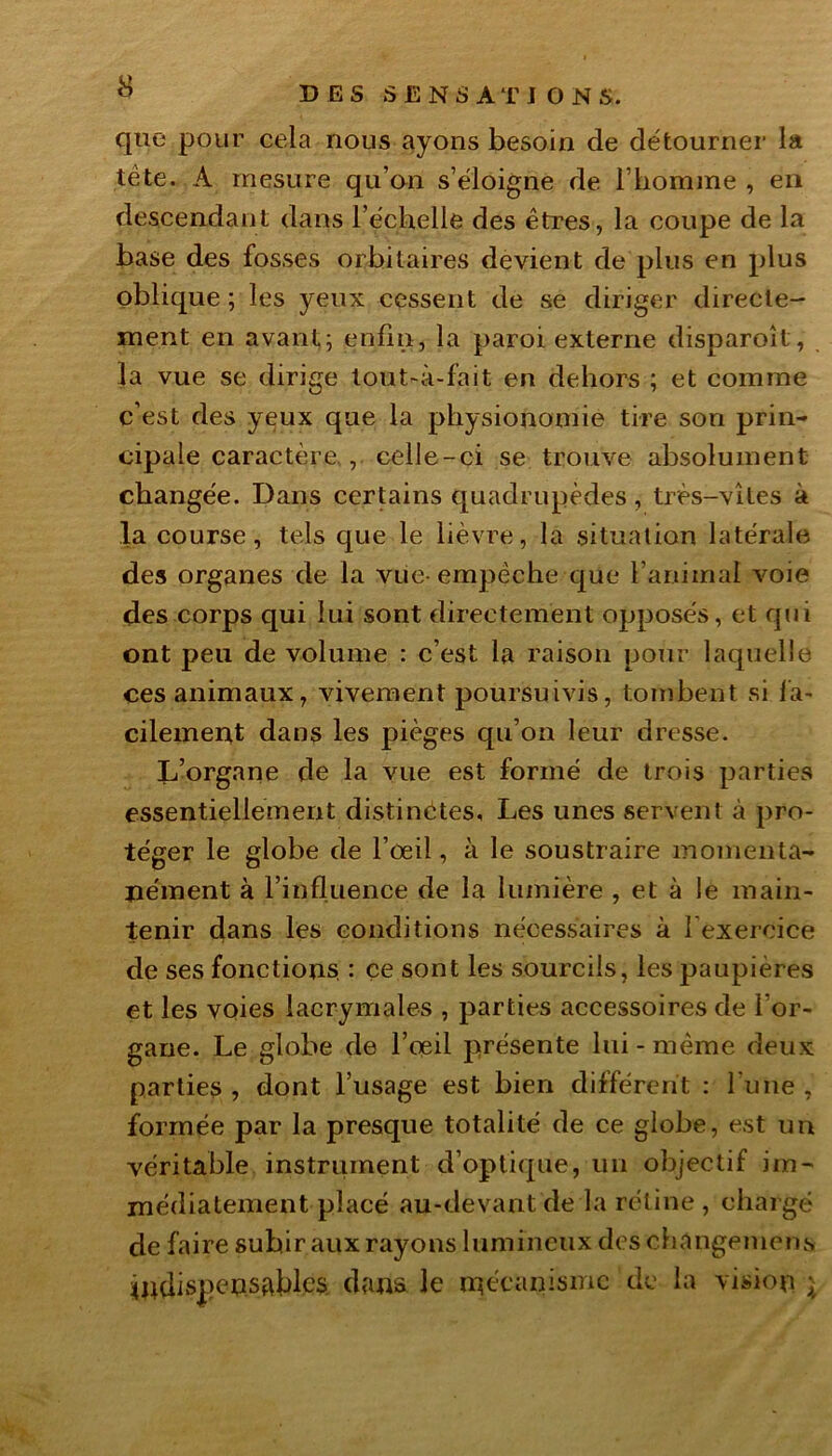 que pour cela nous ayons besoin de détourner la tête. A mesure qu’on s’éloigne de. l’homme , en descendant dans l’échelle des êtres, la coupe de la base des fosses orbitaires devient de plus en plus oblique; les yeux cessent de se diriger directe- ment en avant; enfin, la paroi externe disparoît, la vue se dirige tout-à-fait en dehors ; et comine c’est des yeux que la physionomie tire son prin- cipale caractère., celle-ci se trouve absolument changée. Dans certains quadrupèdes, très-vîtes à la course, tels que le lièvre, la situation latérale des organes de la vue-empêche que l’animal voie des corps qui lui sont directement opposés, et qui ont peu de volume : c’est la raison pour laquelle ces animaux, vivement poursuivis, tombent si fa- cilement dans les pièges qu’on leur dresse. L’organe de la vue est formé de trois parties essentiellement distinctes. Les unes servent à pro- téger le globe de l’oeil, à le soustraire momenta- nément à l’influence de la lumière , et à le main- tenir dans les conditions nécessaires à l'exercice de ses fonctions, : ce sont les sourcils, les paupières et les voies lacrymales , parties accessoires de l’or- gane. Le globe de l’œil présente lui - même deux parties , dont l’usage est bien différent : l'une , formée par la presque totalité de ce globe, est un véritable instrument d’optique, un objectif im- médiatement placé au-devant de la rétine , chargé de faire subir aux rayons lumineux des changemens indispensables. dans le mécanisme de la vision $