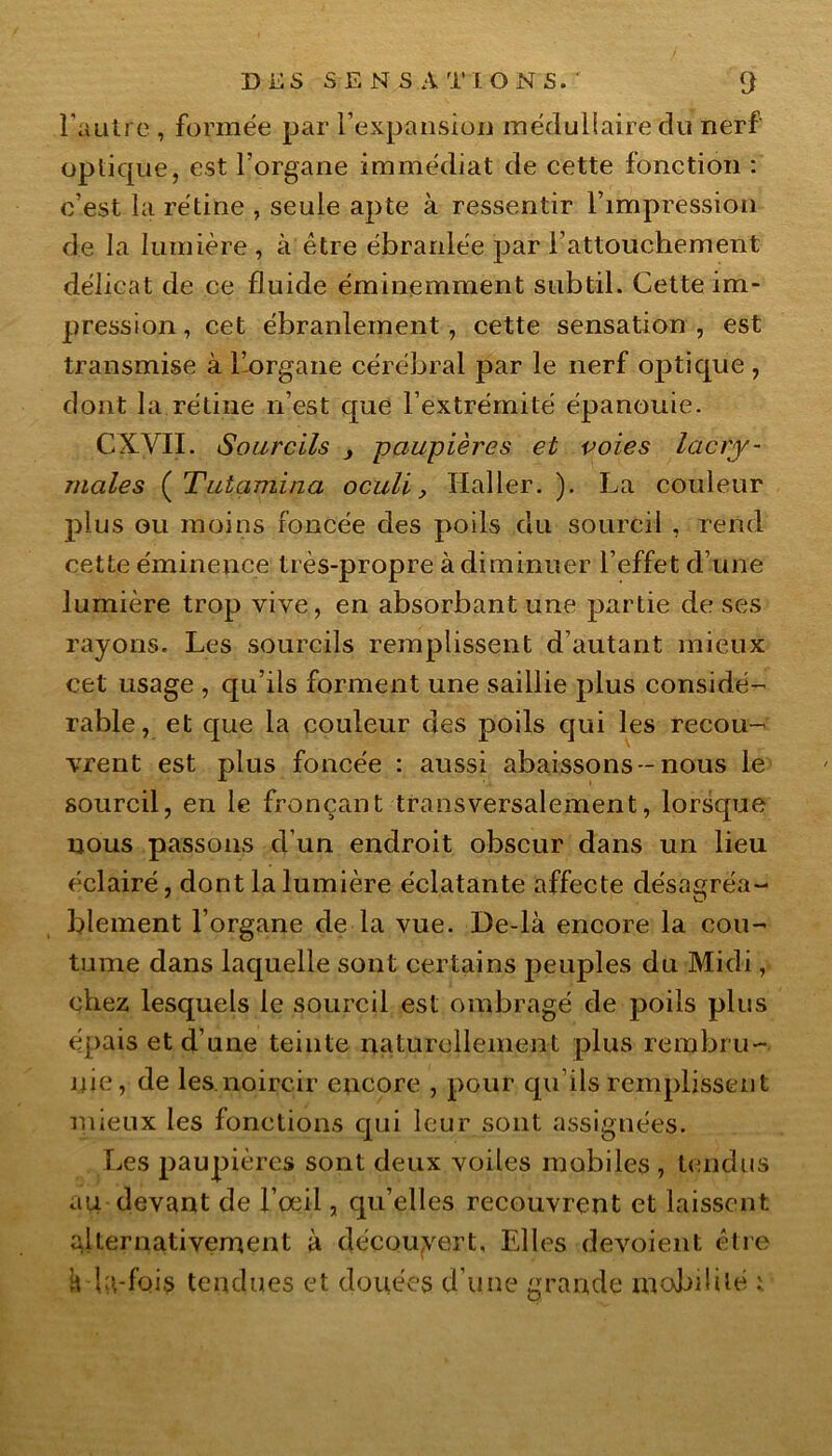 l'autre , formée par l’expansion médullaire du nerf optique, est l’organe immédiat de cette fonction : c’est la rétine , seule apte à ressentir l’impression de la lumière , à être ébranlée par l’attouchement délicat de ce fluide éminemment subtil. Cette im- pression, cet ébranlement, cette sensation, est transmise à l’organe cérébral par le nerf optique , dont la rétine n’est que l’extrémité épanouie. CXVII. Sourcils , paupières et voies lacry- males ( Tutamina oculi} Haller. ). La couleur plus ou moins foncée des poils du sourcil , rend cette éminence très-propre à diminuer l’effet d’une lumière trop vive, en absorbant une partie de ses rayons. Les sourcils remplissent d’autant mieux cet usage , qu’ils forment une saillie plus considé- rable, et que la couleur des poils qui les recou- vrent est plus foncée : aussi abaissons -nous le sourcil, en le fronçant transversalement, lorsque nous passons d’un endroit obscur dans un lieu éclairé, dont la lumière éclatante affecte désagréa- blement l’organe de la vue. De-là encore la cou- tume dans laquelle sont certains peuples du Midi, chez lesquels le sourcil est ombragé de poils plus épais et d’une teinte naturellement plus rembru- nie, de les.noircir encore , pour qu ils remplissent mieux les fonctions qui leur sont assignées. Les paupières sont deux voiles mobiles , tendus au devant de l’œil, qu’elles recouvrent et laissent alternativement à découvert. Elles dévoient être h la-fois tendues et douées d’une grande mobilité i