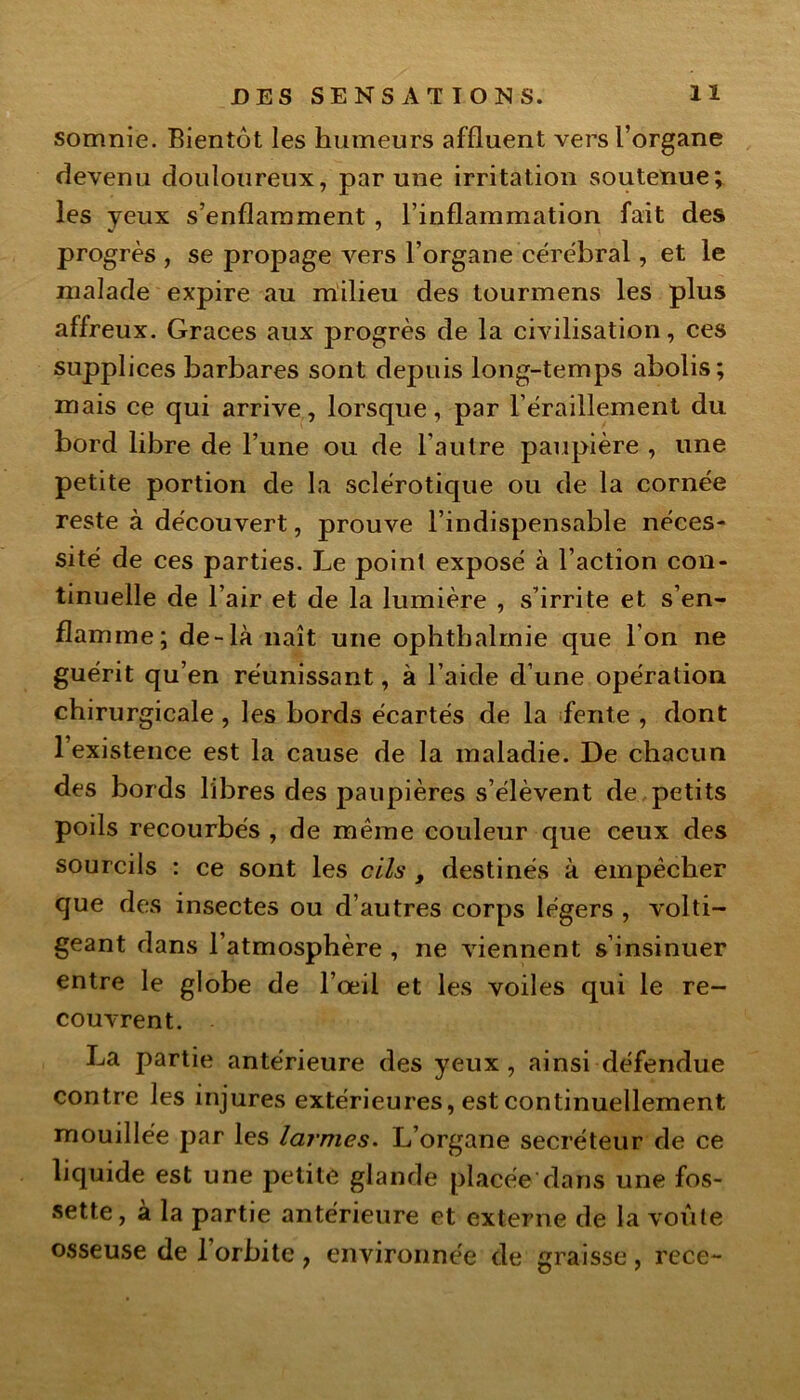 somnie. Bientôt les humeurs affluent vers l’organe devenu douloureux, par une irritation soutenue; les yeux s’enflamment , l’inflammation fait des progrès , se propage vers l’organe cérébral, et le malade expire au milieu des tourmens les plus affreux. Grâces aux progrès de la civilisation, ces supplices barbares sont depuis long-temps abolis; mais ce qui arrive, lorsque, par l’éraillement du bord libre de l’une ou de l'autre paupière , une petite portion de la sclérotique ou de la cornée reste à découvert, prouve l’indispensable néces- sité de ces parties. Le point exposé à l’action con- tinuelle de l’air et de la lumière , s’irrite et s’en- flamme; de-là naît une ophtbalmie que Ion ne guérit qu’en réunissant, à l’aide d’une opération chirurgicale , les bords écartés de la fente , dont l’existence est la cause de la maladie. De chacun des bords libres des paupières s’élèvent de petits poils recourbés , de même couleur que ceux des sourcils : ce sont les cils , destinés à empêcher que des insectes ou d’autres corps légers , volti- geant dans l’atmosphère , ne viennent s’insinuer entre le globe de l’œil et les voiles qui le re- couvrent. La partie antérieure des yeux , ainsi défendue contre les injures extérieures, est continuellement mouillée par les larmes. L’organe secréteur de ce liquide est une petite glande placée dans une fos- sette, à la partie antérieure et externe de la voûte osseuse de l’orbite , environnée de graisse , rece-