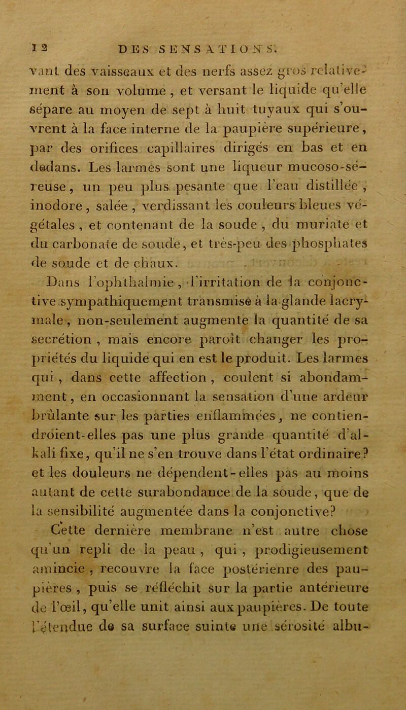 vant des vaisseaux et des nerfs assez gros relative- ment à son volume , et versant le liquide qu’elle sépare au moyen de sept à huit tuyaux qui s’ou- vrent à la face interne de la paupière supérieure, par des orifices capillaires dirigés en bas et en dedans. Les larmes sont une. liqueur mucoso-sé- reuse, un peu plus, pesante que l’eau distillée, inodore, salée , verdissant les couleurs bleues vé- gétales , et contenant de la soude , du muriate et du carbonate de soude, et très-peu des phosphates de soude et de chaux. Dans l’ophthalmie , l’irritation de la conjonc- tive sympathiquement transmise à la glande lacry- male , non-seulement augmente la quantité de sa secrétion , mais encore paroit changer les pro- priétés du liquide qui en est le produit. Les larmes qui , dans cette affection , coulent si abondam- ment, en occasionnant la sensation d’une ardeur brûlante sur les parties enflammées, ne contien- droient-elles pas une plus grande quantité d al- Ivali fixe, qu’il ne s’en trouve dans l’état ordinaire? et les douleurs ne dépendent-elles pas au moins autant de cette surabondance de la soude, que de la sensibilité augmentée dans la conjonctive? Cette dernière membrane n’est autre chose qu’un repli de la peau , qui , prodigieusement amincie , recouvre la face postérienre des pau- pières , puis se réfléchit sur la partie antérieure de l’œil, qu’elle unit ainsi aux paupières. De toute l’étendue de sa surface suinte une sérosité albu-