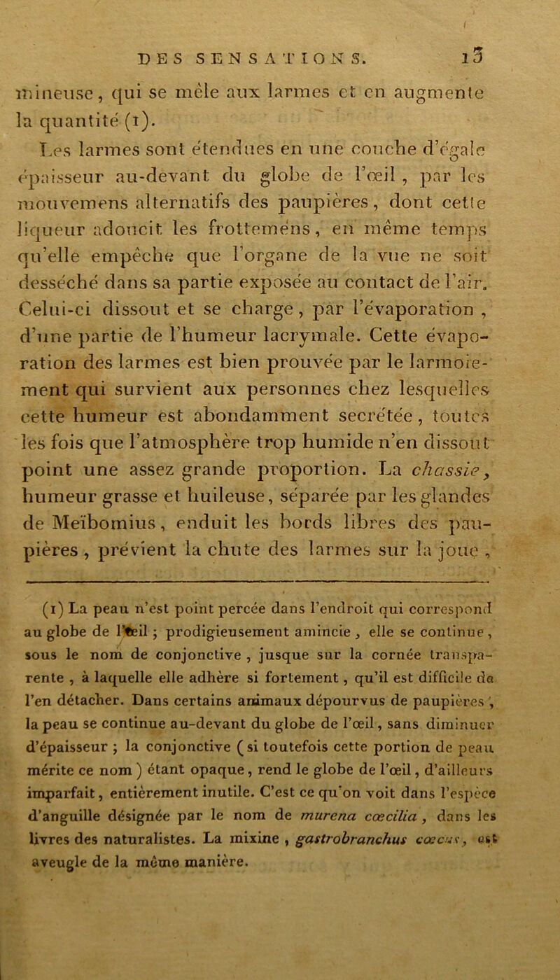 mineuse, qui se mêle aux larmes et en augmente la quantité (i). Les larmes sont ëtenriues en une eouche (Totale O épaisseur au-devant du globe de l’œil , par les mouvemens alternatifs des paupières, dont cet!e liqueur adoucit les frotteméns, en même temps qu’elle empêché que l’organe de la vue ne soit desséché dans sa partie exposée au contact de l’air. Celui-ci dissout et se charge, par l’évaporation , d’une partie de l’humeur lacrymale. Cette évapo- ration des larmes est bien prouvée par le larmoie- ment cpii survient aux personnes chez lesquelles cette humeur est abondamment secrétée , toutes les fois que l’atmosphère trop humide n’en dissout point une assez grande proportion. La chassie, humeur grasse et huileuse, séparée par les glandes deMeïbomius, enduit les bords libres des pau- pières , prévient la chute des larmes sur la joue , (i) La peau n’est point percée dans l’endroit qui correspond au globe de l’tcil ; prodigieusement amincie , elle se continue , sous le nom de conjonctive , jusque sur la cornée transpa- rente , à laquelle elle adhère si fortement, qu’il est difficile de l’en détacher. Dans certains animaux dépourvus de paupières la peau se continue au-devant du globe de l’œil, sans diminuer d’épaisseur ; la conjonctive (si toutefois cette portion de peau mérite ce nom ) étant opaque, rend le globe de l’œil, d’ailleurs imparfait, entièrement inutile. C’est ce qu'on voit dans l’espèce d’anguille désignée par le nom de murena cœcilia , dans les livres des naturalistes. La mixine , gastrobranchus cœcux, ust aveugle de la même manière.