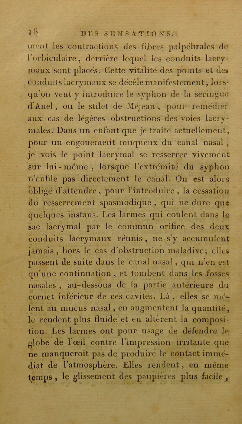 n 1 ; 3 S T5 N S A T I O K s. ment les contractions des fibres palpébrales de i’orbiculaire, derrière lequel les conduits lacry- maux sont placés. Cette vitalité des points et des conduits lacrymaux se décèle manifestement, lors- qu’on veut y introduire le syphon de la seringue d’Ànel , ou le stilet de Méjean , pour remédier aux cas de légères obstructions des voies lacry- u w males. Dans un enfant que je traite actuellement, pour un engouement muqueux du canal nasal , je vois le point lacrymal se resserrer vivement sur lui-même, lorsque l’extrémité du syphon n’enfile pas directement le canal. On est alors obligé d’attendre, pour l’introduire , la cessation du resserrement spasmodique , qui ne dure que quelques instans. Les larmes qui coulent dans le sac lacrymal par le commun orifice des deux conduits lacrymaux réunis , ne s’y accumulent jamais , hors le cas d’obstruction maladive; elles passent de suite dans le canal nasal, qui n’en est qu’une continuation , et tombent dans les fosses nasales , au-dessous de la partie antérieure du cornet inférieur de ces cavités. Là , elles se mê- lent au mucus nasal, en augmentent la quantité, le rendent plus fluide et en altèrent la composi- tion. Les larmes ont pour usage de défendre le globe de l’œil contre l’impression irritante que ne manquerait pas de produire le contact immé- diat de l’atmosphère. Elles rendent, en même temps, le glissement des paupières plus facile.,