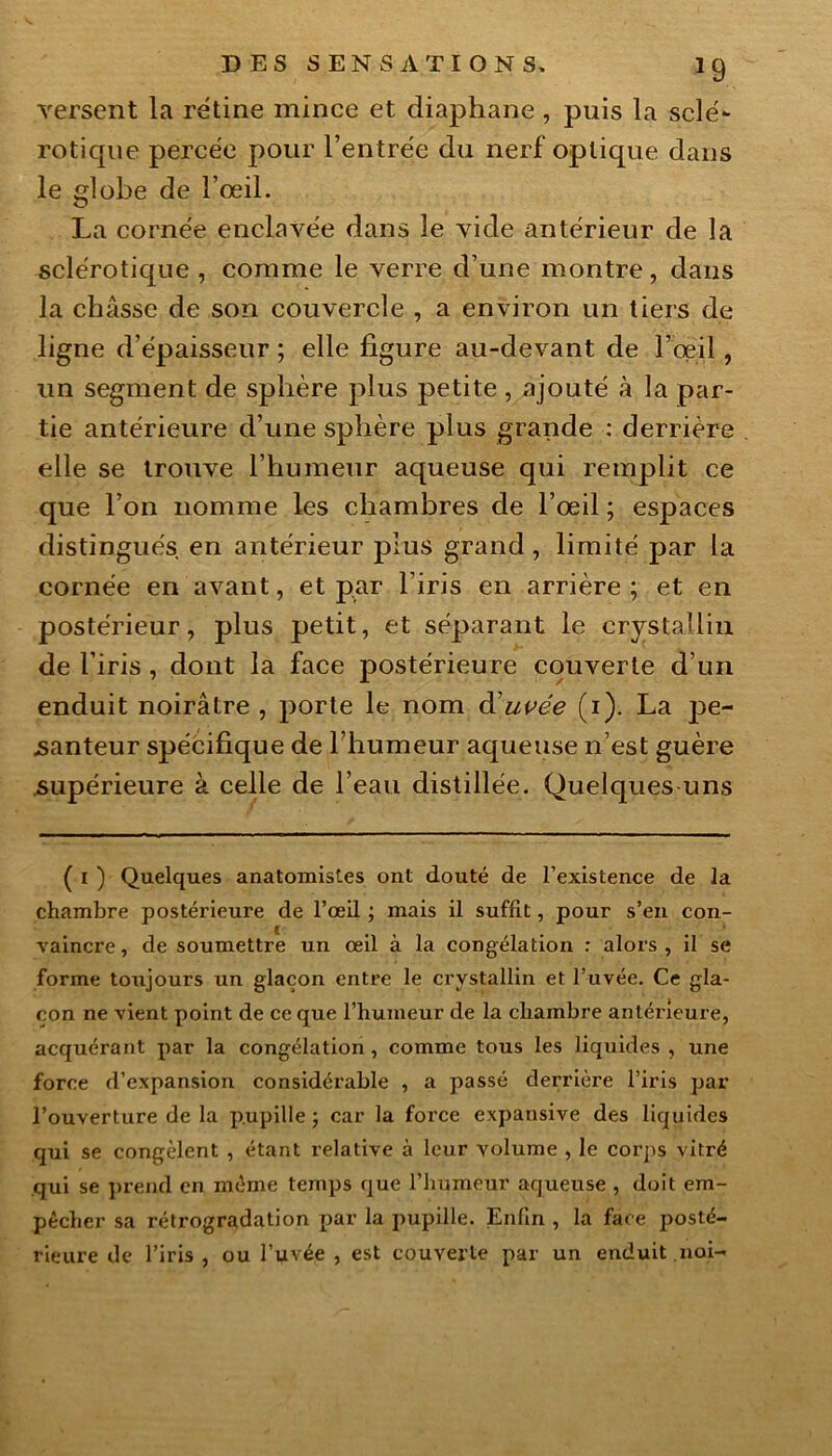 *9 versent la rétine mince et diaphane , puis la sclé- rotique percée pour l’entrée du nerf optique dans le globe de l’œil. La cornée enclavée dans le vide antérieur de la sclérotique , comme le verre d’une montre, dans la châsse de son couvercle , a environ un tiers de ligne d’épaisseur ; elle figure au-devant de l’oeil, un segment de sphère plus petite , ajouté à la par- tie antérieure d’une sphère plus grande : derrière elle se trouve l’humeur aqueuse qui remplit ce que l’on nomme les chambres de l’œil ; espaces distingués en antérieur plus grand, limité par la cornée en avant, et par l’iris en arrière ; et en postérieur, plus petit, et séparant le crystaüin de l’iris , dont la face postérieure couverte d’un enduit noirâtre , porte le nom d’uvée (i). La pe- santeur spécifique de l’humeur aqueuse n’est guère supérieure à celle de l’eau distillée. Quelques uns ( i ) Quelques anatomistes ont douté de l’existence de la chambre postérieure de l’œil ; mais il suffit, pour s’en con- vaincre , de soumettre un œil à la congélation : alors , il se forme toujours un glaçon entre le crystallin et l’uvée. Ce gla- çon ne vient point de ce que l’humeur de la chambre antérieure, acquérant par la congélation, comme tous les liquides , une force d’expansion considérable , a passé derrière l’iris par l’ouverture de la p.upille ; car la force expansive des liquides qui se congèlent , étant relative à leur volume , le corps vitré qui se prend en même temps que l’humeur aqueuse , doit em- pêcher sa rétrogradation par la pupille. Enfin , la face posté- rieure de l’iris , ou l’uvée , est couverte par un enduit .noi-