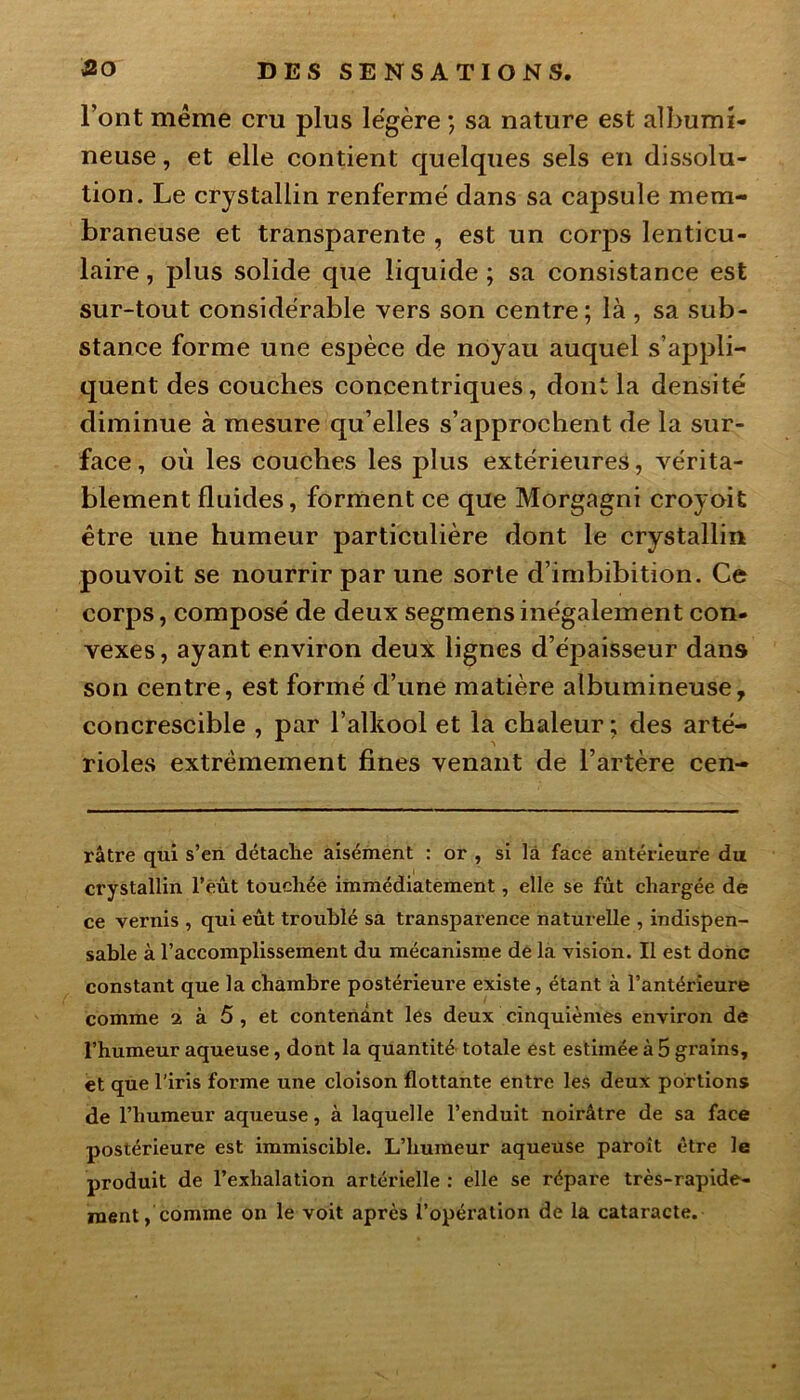 l’ont même cru plus légère ; sa nature est albumi- neuse , et elle contient quelques sels en dissolu- tion. Le crystallin renfermé dans sa capsule mem- braneuse et transparente , est un corps lenticu- laire , plus solide que liquide ; sa consistance est sur-tout considérable vers son centre; là , sa sub- stance forme une espèce de noyau auquel s’appli- quent des couches concentriques, dont la densité diminue à mesure qu’elles s’approchent de la sur- face , où les couches les plus extérieures, vérita- blement fluides, forment ce que Morgagni croyoit être une humeur particulière dont le crystallin pouvoit se nourrir par une sorte d’imbibition. Ce corps, composé de deux segmens inégalement con- vexes, ayant environ deux lignes d’épaisseur dans son centre, est formé d’une matière albumineuse, concrescible , par l’alkool et la chaleur ; des arté- rioles extrêmement fines venant de l’artère cen- râtre qui s’en détache aisément : or , si là face antérieure du crystallin l’eût touchée immédiatement, elle se fût chargée de ce vernis , qui eût troublé sa transparence naturelle , indispen- sable à l’accomplissement du mécanisme de la vision. Il est donc constant que la chambre postérieure existe, étant à l’antérieure comme 2 à 5 , et contenant les deux cinquièmes environ de l’humeur aqueuse, dont la quantité totale est estimée à 5 grains, et que l’iris forme une cloison flottante entre les deux portions de l’humeur aqueuse, à laquelle l’enduit noirâtre de sa face postérieure est immiscible. L’humeur aqueuse paroît être le produit de l’exhalation artérielle : elle se répare très-rapide- ment , comme on le voit après l’opération de la cataracte.