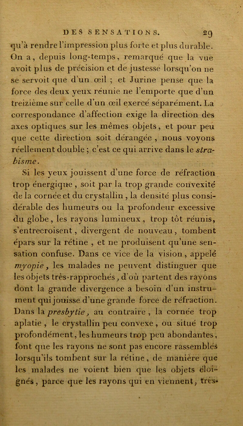 qu’à rendre l’impression plus forte et. plus durable. On a, depuis long-temps, remarqué que la vue avoit plus de précision et de justesse lorsqu’on ne se servoit que d’un œil ; et Jurine pense que la force des deux yeux réunie ne l’emporte que d’un treizième sur celle d’un œil exercé séparément. La correspondance d’affection exige la direction des axes optiques sur les mêmes objets, et pour peu que cette direction soit dérangée , nous voyons réellement double ; c’est ce qui arrive dans le stra- bisme. Si les yeux jouissent d’une force de réfraction trop énergique , soit par la trop grande convexité de la cornée et du crystallin , la densité plus consi- dérable des humeurs ou la profondeur excessive du globe, les rayons lumineux, trop tôt réunis, s’entrecroisent, divergent de nouveau, tombent épars sur la rétine , et ne produisent qu’une sen- sation confuse. Dans ce vice de la vision , appelé myopie, les malades ne peuvent distinguer que les objets très-rapprochés., d où partent des rayons dont la grande divergence a besoin d’un instru- ment qui jouisse d’une grande force de réfraction. Dans la presbytie, au contraire, la cornée trop aplatie , le crystallin peu convexe, ou situé trop profondément, les humeurs trop peu abondantes, font que les rayons ne sont pas encore rassemblés lorsqu’ils tombent sur la rétine, de manière que les malades ne voient bien que les objets éloi- gnés, parce que les rayons qui en viennent, très-