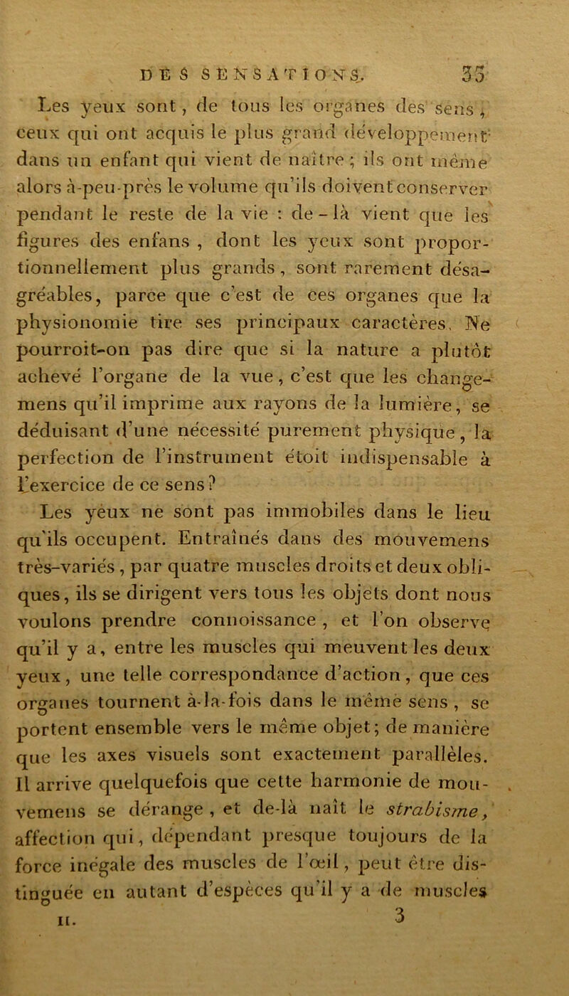 DES SENS A T î O N S. 35 Les yeux sont, de tous les organes des sens y ceux qui ont acquis le plus grand développement dans un enfant qui vient de naître ; ds ont meme alors à-peu-près le volume qu’ils doivent conserver pendant le reste de la vie : de - là vient que les figures des enfans , dont les yeux sont propor- tionnellement plus grands, sont rarement désa- gréables, parce que c’est de ces organes que la physionomie tire ses principaux caractères, Ne pourroit-on pas dire que si la nature a plutôt achevé l’organe de la vue, c’est que les change- mens qu’il imprime aux rayons de la lumière, se déduisant d’une nécessité purement physique, la perfection de l’instrument étoit indispensable à l’exercice de ce sens ? Les yeux ne sont pas immobiles dans le lieu qu'ils occupent. Entraînés dans des mouvemens très-variés, par quatre muscles droits et deux obli- ques, ils se dirigent vers tous les objets dont nous voulons prendre connoissance , et l’on observç qu’il y a, entre les muscles qui meuvent les deux yeux , une telle correspondance d’action , que ces organes tournent à-la-fois dans le mèmè sens , se portent ensemble vers le même objet; de manière que les axes visuels sont exactement parallèles. Il arrive quelquefois que cette harmonie de mou- vemens se dérange, et de-là naît le strabisme/ affection qui, dépendant presque toujours de la force inégale des muscles de l’œil, peut être dis- tinguée en autant d’espèces qu'il y a de muscles