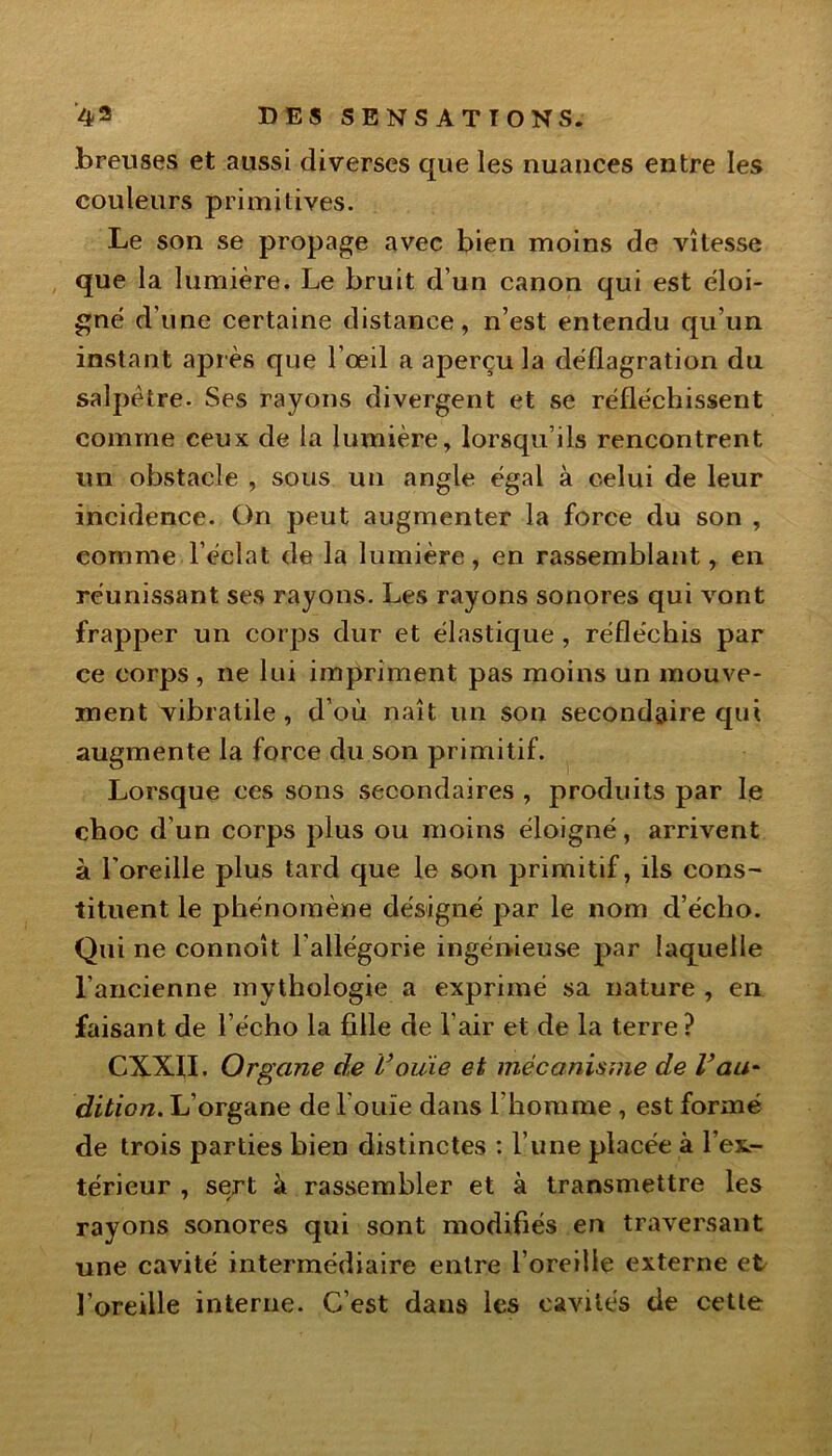 breuses et aussi diverses que les nuances entre les couleurs primitives. Le son se propage avec bien moins de vitesse que la lumière. Le bruit d’un canon qui est éloi- gné d’une certaine distance, n’est entendu qu’un instant apr ès que l’œil a aperçu la déflagration du salpêtre. Ses rayons divergent et se réfléchissent comme ceux de la lumière, lorsqu’ils rencontrent un obstacle , sous un angle égal à celui de leur incidence. On peut augmenter la force du son , comme l’éclat de la lumière, en rassemblant, en réunissant ses rayons. Les rayons sonores qui vont frapper un corps dur et élastique , réfléchis par ce corps , ne lui impriment pas moins un mouve- ment vibratile, d’où naît un son secondaire qui augmente la force du son primitif. Lorsque ces sons secondaires , produits par le choc d'un corps plus ou moins éloigné, arrivent à l’oreille plus tard que le son primitif, ils cons~ tituent le phénomène désigné par le nom d’écho. Qui ne connoît l’allégorie ingénieuse par laquelle l’ancienne mythologie a exprimé sa nature , en faisant de l’écho la fille de l’air et de la terre ? CXXfl. Organe de rouie et mécanisme de Vau* dition. L’organe de l’ouïe dans l'homme , est formé de trois parties bien distinctes : l’une placée à l’ex.- térieur , sert à rassembler et à transmettre les rayons sonores qui sont modifiés en traversant une cavité intermédiaire entre l’oreille externe et l’oreille interne. C’est dans les cavités de cette