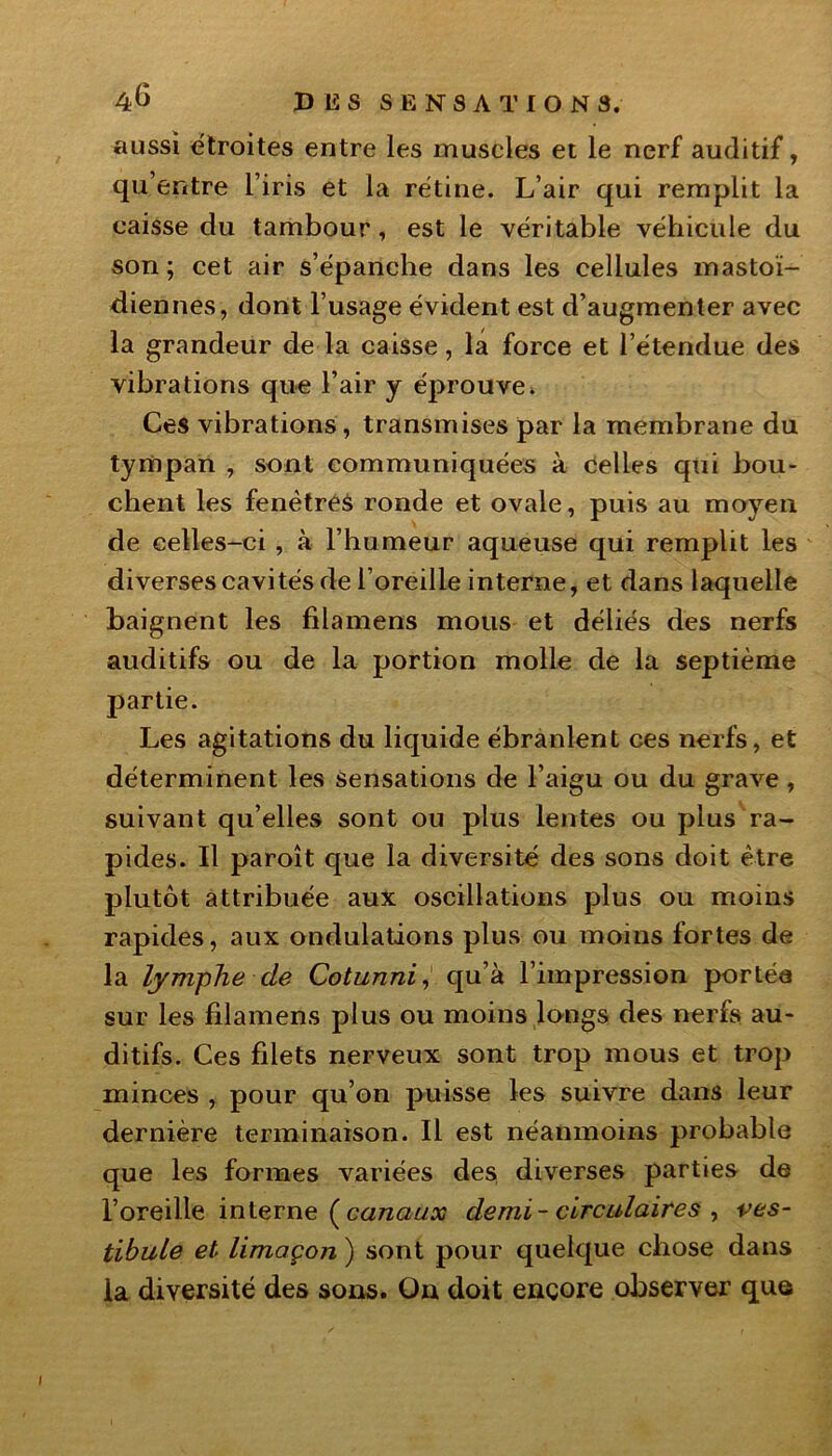 aussi étroites entre les muscles et le nerf auditif, qu’entre l’iris et la rétine. L’air qui remplit la caisse du tambour, est le véritable véhicule du son; cet air s’épanche dans les cellules mastoï- diennes, dont l’usage évident est d’augmenter avec la grandeur de la caisse, la force et l’étendue des vibrations que l’air y éprouve. Ces vibrations, transmises par la membrane du tympan , sont communiquées à Celles qui bou- chent les fenêtres ronde et ovale, puis au moyen de celles-ci, à l’humeur aqueuse qui remplit les diverses cavités de l’oreille interne, et dans laquelle baignent les filamens mous et déliés des nerfs auditifs ou de la portion molle de la septième partie. Les agitations du liquide ébranlent ces nerfs, et déterminent les sensations de l’aigu ou du grave, suivant qu’elles sont ou plus lentes ou plus ra- pides. Il paroît que la diversité des sons doit être plutôt attribuée aux oscillations plus ou moins rapides, aux ondulations plus ou moins fortes de la lymphe de Cotunni, qu’à l’impression portée sur les filamens plus ou moins longs des nerfs au- ditifs. Ces filets nerveux sont trop mous et trop minces , pour qu’on puisse les suivre dans leur dernière terminaison. Il est néanmoins probable que les formes variées des diverses parties de l’oreille interne ( canaux demi- circulaires , ves- tibule et limaçon ) sont pour quelque chose dans la diversité des sons. On doit encore observer que