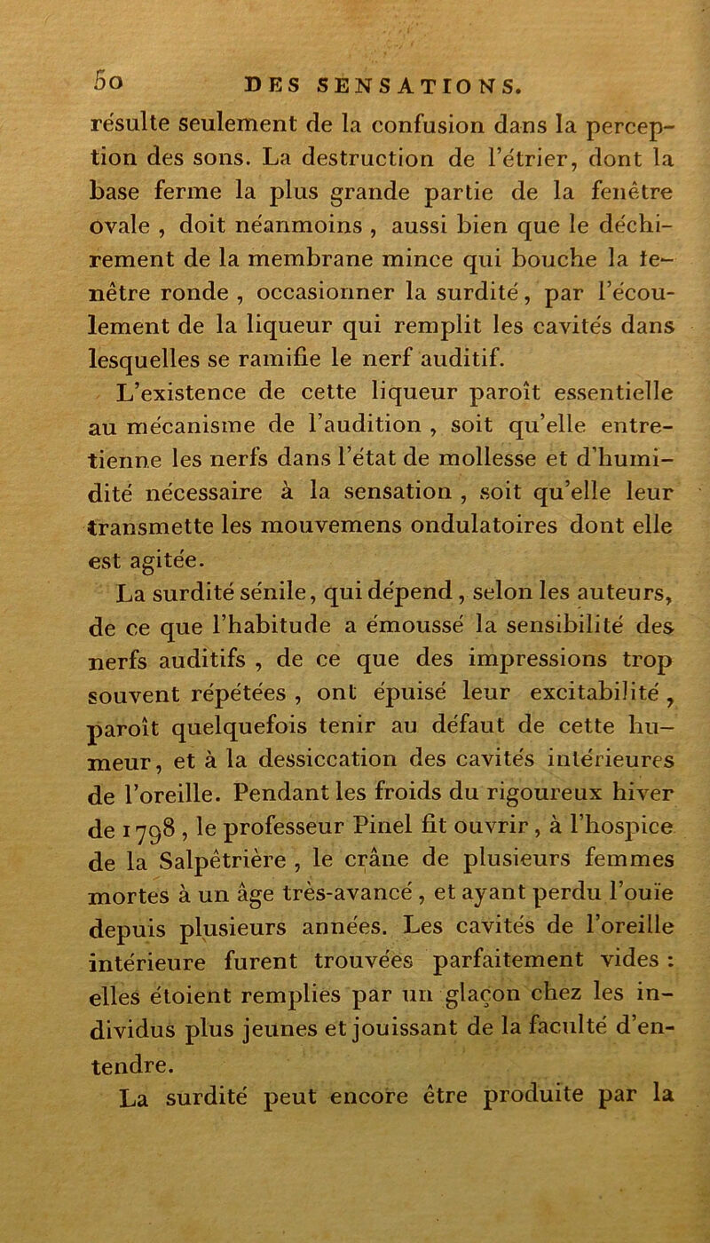 résulte seulement de la confusion dans la percep- tion des sons. La destruction de l’étrier, dont la base ferme la plus grande partie de la fenêtre ovale , doit néanmoins , aussi bien que le déchi- rement de la membrane mince qui bouche la ie~ nêtre ronde , occasionner la surdité, par l’écou- lement de la liqueur qui remplit les cavités dans lesquelles se ramifie le nerf auditif. L’existence de cette liqueur paroît essentielle au mécanisme de l’audition , soit qu’elle entre- tienne les nerfs dans l’état de mollesse et d’humi- dité nécessaire à la sensation , soit qu’elle leur transmette les mouvemens ondulatoires dont elle est agitée. La surdité sénile, qui dépend , selon les auteurs, de ce que l’habitude a émoussé la sensibilité des nerfs auditifs , de ce que des impressions trop souvent répétées , ont épuisé leur excitabilité , paroît quelquefois tenir au défaut de cette hu- meur, et à la dessiccation des cavités intérieures de l’oreille. Pendant les froids du rigoureux hiver de 1798 , le professeur Pinel fit ouvrir , à l’hospice de la Salpêtrière , le crâne de plusieurs femmes mortes à un âge très-avancé , et ayant perdu l’ouïe depuis plusieurs années. Les cavités de l’oreille intérieure furent trouvées parfaitement vides : elles étoient remplies par un glaçon chez les in- dividus plus jeunes et jouissant de la faculté d’en- tendre. La surdité peut encore être produite par la