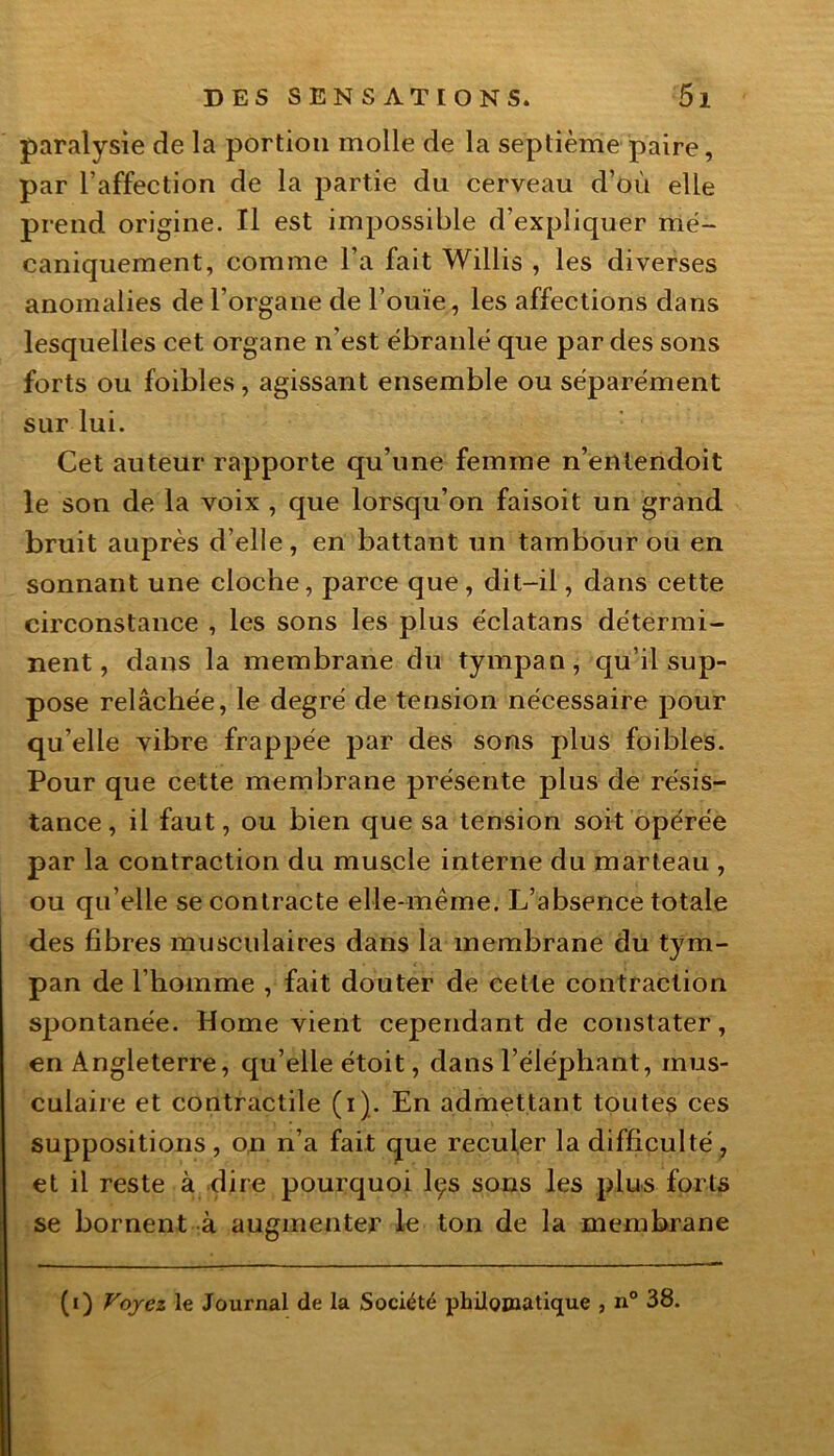 paralysie de la portion molle de la septième paire, par l’affection de la partie du cerveau d’où elle prend origine. Il est impossible d’expliquer mé- caniquement, comme l’a fait Willis , les diverses anomalies de l’organe de l’ouïe, les affections dans lesquelles cet organe n’est ébranlé que par des sons forts ou foibles, agissant ensemble ou séparément sur lui. Cet auteur rapporte qu’une femme n’entendoit le son de la voix , que lorsqu’on faisoit un grand bruit auprès d’elle, en battant un tambour ou en sonnant une cloche, parce que , dit-il, dans cette circonstance , les sons les plus éclatans détermi- nent , dans la membrane du tympan, qu’il sup- pose relâchée, le degré de tension nécessaire pour qu’elle vibre frappée par des sons plus foibles. Pour que cette membrane présente plus de résis- tance, il faut, ou bien que sa tension soit opérée par la contraction du muscle interne du marteau , ou qu elle se contracte elle-même. L’absence totale des fibres musculaires dans la membrane du tym- pan de l’homme , fait douter de cette contraction spontanée. Home vient cependant de constater, en Angleterre, qu’elle étoit, dans l’éléphant, mus- culaire et contractile (i). En admettant toutes ces suppositions , on n’a fait que reculer la difficulté, et il reste à dire pourquoi lçs sons les plus forts se bornent à augmenter le ton de la membrane (i) Voyez le Journal de la Société philomatique , n° 38.