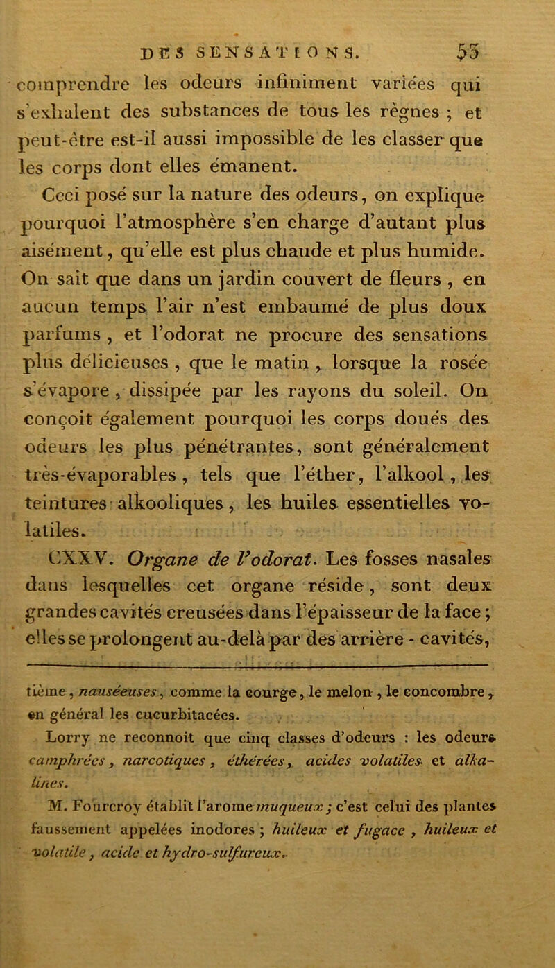 comprendre les odeurs infiniment variées qui s’exhalent des substances de tous les règnes ; et peut-être est-il aussi impossible de les classer que les corps dont elles émanent. Ceci posé sur la nature des odeurs, on explique pourquoi l’atmosphère s’en charge d’autant plus aisément, qu’elle est plus chaude et plus humide. On sait que dans un jardin couvert de fleurs , en aucun temps l’air n’est embaumé de plus doux parfums , et l’odorat ne procure des sensations plus délicieuses , que le matin > lorsque la rosée s’évapore , dissipée par les rayons du soleil. On conçoit également pourquoi les corps doués des odeurs les plus pénétrantes, sont généralement très-évaporables , tels que l’éther, l’alkool, les teintures alkooliques, les huiles essentielles vo- latiles. CX.XV. Organe de l’odorat. Les fosses nasales dans lesquelles cet organe réside, sont deux grandes cavités creusées dans l’épaisseur de la face; elles se prolongent au-delà par des arrière - cavités, tièine, nauséeuses, comme la Gourge, le melon , le concombre r en général les cucurbitacées. Lorry ne reconnoit que cinq classes d’odeui's : les odeur* camphrées, narcotiques, éthérécsacides volatiles- et alca- lines. M. Fourcroy établit l’arome muqueux c’est celui des plantes faussement appelées inodores; huileux et fugace , huileux et volatile, acide et hydro-sulfureux..