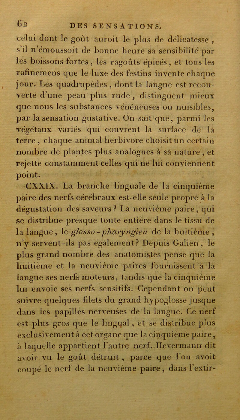 celai dont le goût nnroit le plus de délicatesse , s il n’émoussoit de bonne heure sa sensibilité par les boissons fortes, les ragoûts épicés, et tous les rafinemens que le luxe des festins invente chaque jour. Les quadrupèdes , dont la langue est recou- verte d’une peau plus rude , distinguent mieux que nous les substances vénéneuses ou nuisibles, par la sensation gustative. On sait que, parmi les végétaux variés qui couvrent la surface de la terre , chaque animal herbivore choisit un certain nombre de plantes plus analogues à sa nature, et rejette constamment celles qui ne lui conviennent point. CXXIX. La branche linguale de la cinquième paire des nerfs cérébraux est-elle seule propre à la dégustation des saveurs? La neuvième paire, qui se distribue presque toute entière dans le tissu de la langue , le glosso - pharyngien de la huitième , n’y servent-ils pas également? Depuis Galien, le plus grand nombre des anatomistes pense que la huitième et la neuvième paires fournissent à la langue ses nerfs moteurs, tandis que la cinquième lui envoie ses nerfs sensitifs. Cependant on peut suivre quelques filets du grand hypoglosse jusque dans les papilles nerveuses de la langue. Ce nerf est plus gros que le lingual , et se distribue plus exclusivement à cet organe que la cinquième paire, à laquelle appartient l’autre nerf. Ilevermann dit avoir vu le goût détruit , parce que fou avoit coupé le nerf de la neuvième paire, dans l’extir-