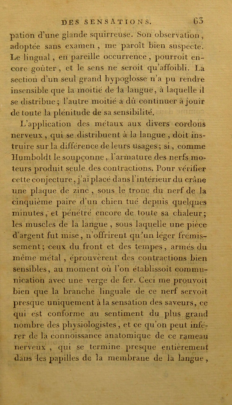 pation d’une glande squirreuse. Son observation , adoptée sans examen , me paroît bien suspecte. Le lingual, en pareille occurrence, pourroit en- core goûter, et le sens ne seroit qu’affoibli. La section d’un seul grand hypoglosse n’a pu rendre insensible que la moitié de la langue, à laquelle il se distribue ; l’autre moitié a dû continuer à jouir de toute la plénitude de sa sensibilité. L’application des métaux aux divers cordons nerveux, qui se distribuent à la langue , doit ins- truire sur la différence de leurs usages ; si, comme Humboldt le soupçonne, l’armature des nerfs mo- teurs produit seule des contractions. Pour vérifier cette conjecture, j’ai placé dans l’intérieur du crâne une plaque de zinc , sous le tronc du nerf de la cinquième paire d’un chien tué depuis quelques minutes,'et pénétré encore de toute sa chaleur; les muscles de la langue , sous laquelle une pièce d’argent fut mise, n’offrirent qu^un léger frémis- sement; ceux du front et des tempes, armés du même métal , éprouvèrent des contractions bien sensibles, au moment oû l’on établissoit commu- nication avec une verge de fer. Ceci me prouvoit bien que la branche linguale de ce nerf servoit presque uniquement à la sensation des saveurs, ce qui est conforme au sentiment du plus grand nombre des physiologistes, et ce qu’on peut infé- rer de la connoissance anatomique de ce rameau nerveux , qui se termine presque entièrement dans les papilles de la membrane de la langue.