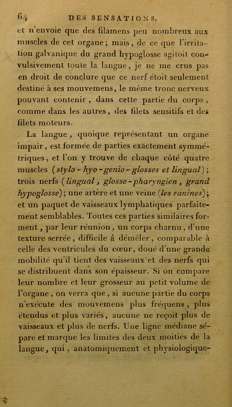 et n’envoie que clés filamens peu nombreux aux muscles de cet organe; mais, de ce que l’irrita- tion galvanique du grand hypoglosse agi toit con-* vulsivement toute la langue, je ne me crus pas en droit de conclure que ce nerf étoit seulement destiné à ses mouvemens, le même tronc nerveux pouvant contenir , dans cette partie du corps , comme dans les autres, des filets sensitifs et des filets moteurs. La langue , quoique représentant un organe impair, est formée de parties exactement symmé- triques, et l’on y trouve de chaque côté quatre muscles (stylo - hyo - genio - glosscs et lingual) ; trois nerfs (lingual, glosso - pharyngien, grand hypoglosse) ; une artère et une veine (les ranînes)\ et un paquet de vaisseaux lymphatiques parfaite- ment semblables. Toutes ces parties similaires for- ment , par leur réunion, un corps charnu, d’une texture serrée, difficile à démêler, comparable à celle des ventricules du cœur, doué d’une grande- mobilité qu’il tient des vaisseaux et des nerfs qui se distribuent dans son épaisseur. Si on compare leur nombre et leur grosseur au petit volume de l’organe , on verra que , si aucune partie du corps n’exécute des mouvemens plus fréquens , plus étendus et plus variés, aucune ne reçoit plus de vaisseaux et plus de nerfs. Une ligne médiane sé- pare et marque les limites des deux moitiés de la langue, qui, anatomiquement et physiologique-