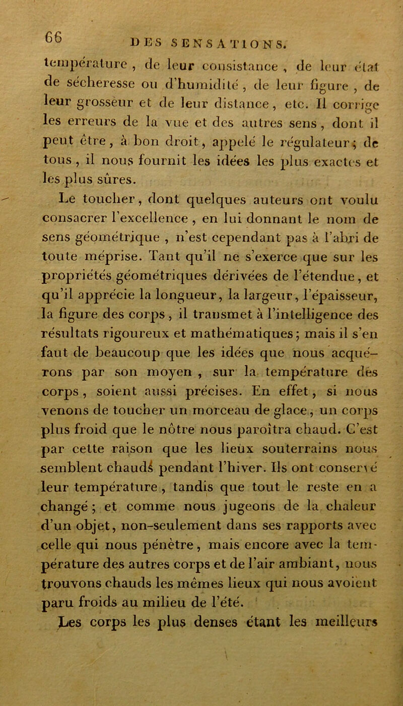 DES S E N S A T 1 O N S. température , de leur consistance , de leur état de sécheresse ou d’humidité , de leur figure , de leur grosseur et de leur distance, etc. Il corrige les erreurs de la vue et des autres sens, dont il peut être, à bon droit, appelé le régulateur; de tous , il nous fournit les idées les plus exactes et les plus sûres. Le loucher, dont quelques auteurs ont voulu consacrer l’excellence , en lui donnant le nom de sens géométrique , n’est cependant pas à l’abri de toute méprise. Tant qu’il ne s’exerce que sur les propriétés géométriques dérivées de l’étendue, et qu’il apprécie la longueur, la largeur, l’épaisseur, la figure des corps , il transmet à l’intelligence des résultats rigoureux et mathématiques; mais il s’en faut de beaucoup que les idées que nous acqué- rons par son moyen , sur la température dès corps , soient aussi précises. En effet, si nous venons de toucher un morceau de glace, un corps plus froid que le nôtre nous paroîtra chaud. C’est par cette raison que les lieux souterrains nous semblent chaud^ pendant l’hiver. Us ont conser\é leur température , tandis que tout le reste en a changé; et comme nous jugeons de la chaleur d’un objet, non-seulement dans ses rapports avec celle qui nous pénètre, mais encore avec la tem- pérature des autres corps et de l’air ambiant, nous trouvons chauds les mêmes lieux qui nous avoiènt paru froids au milieu de l’été. Les corps les plus denses étant les meilleurs