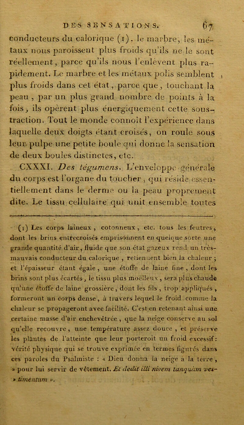 conducteurs du calorique (T). le marbre, les mé- taux nous paroissent plus froids qu’ils ne le sont réellement, parce qu’ils nous l’enlèvent plus ra- pidement. Le marbre et les métaux polis semblent , plus froids dans cet état, parce que , louchant la peau , par un plus grand nombre de points à la fois, ils opèrent plus énergiquement cette sous- traction. Tout le monde connoît l’expérience dans laquelle deux doigts étant croisés, on roule sous leur, pulpe une petite boule qui donne la sensation de deux boules distinctes, etc. CXXXI. Des tégumens. L’enveloppe générale du corps est l’organe du toucher , qui réside essen- tiellement dans le derme ou la peau proprement dite. Le tissu cellulaire qui unit ensemble toutes (1) Les corps laineux, cotonneux, etc. tous les feutres, dont les brins entrecroisés emprisonnent en quelque sorte une grande quantité d’air, fluide que son état gazeux rend un très- mauvais conducteur du calorique , retiennent bien la chaleur ; et l’épaisseur étant égaie , une étoffe de laine line , dont les brins sont plus écartés , le tissu plus moelleux , sera plus chaude qu’une étoffe de laine grossière, dont les fils , trop appliqués , formeront un corps dense, à travers lequel le froid comme la chaleur se propageront avec facilité. C’est en retenant ainsi une certaine masse d’air enchevêtrée , que la neige conserve au sol qu’elle recouvre , une température assez douce , et préserve les plantes de l’atteinte que leur porteroit un froid excessif: vérité physique qui se trouve exprimée en termes figurés dans ces paroles du Psalmisle : « Dieu donna la neige a la terre , » pour lui servir de vêtement. Et dédit illi nivem tanquàm ves- » timentum ».