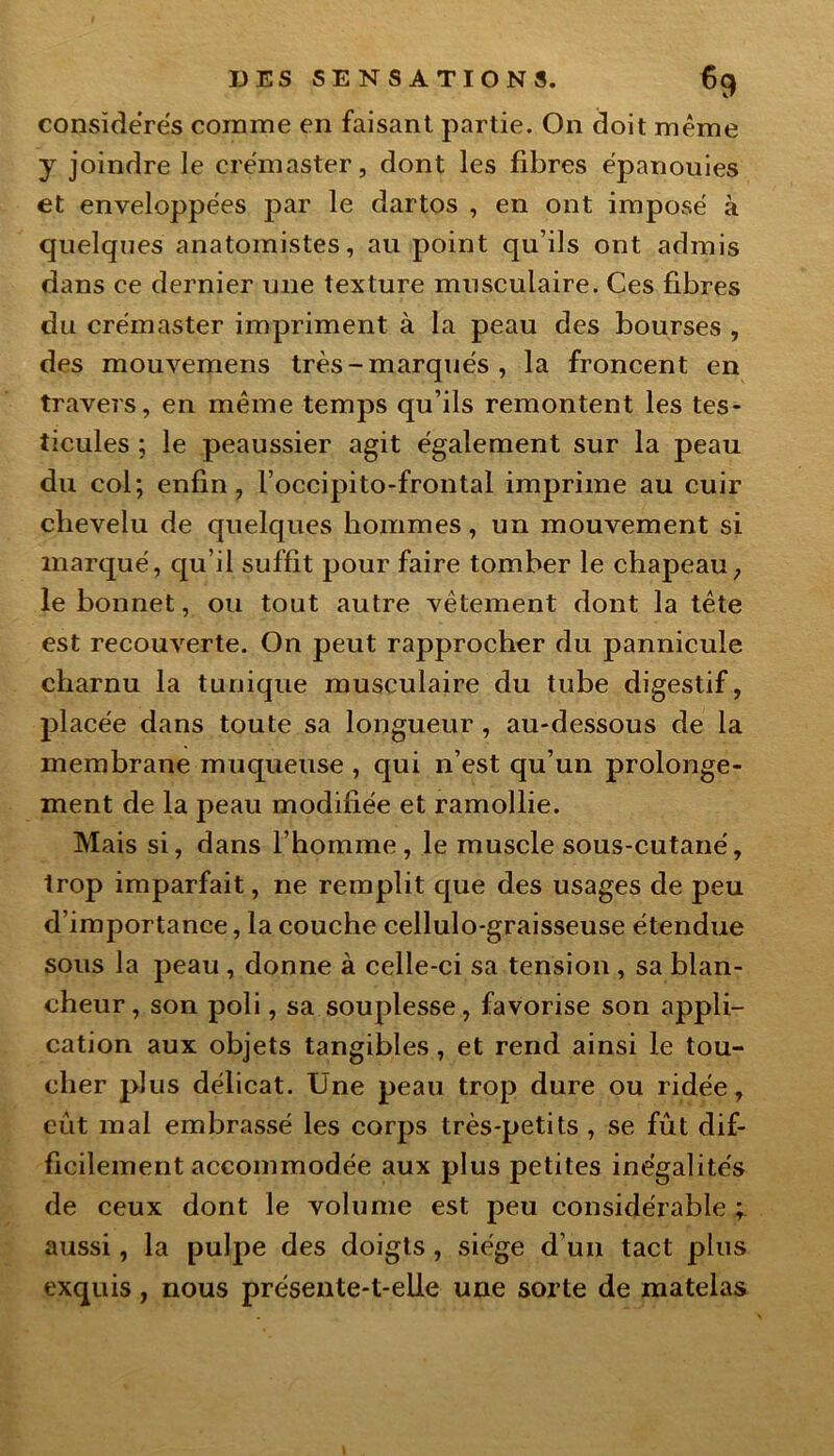 considérés comme en faisant partie. On doit même y joindre le çrémaster, dont les fibres épanouies et enveloppées par le dartos , en ont imposé à quelques anatomistes, au point qu’ils ont admis dans ce dernier une texture musculaire. Ces fibres du cre'master impriment à la peau des bourses , des mouvemens très - marqués , la froncent en travers, en même temps qu’ils remontent les tes- ticules ; le peaussier agit également sur la peau du col; enfin, l’occipito-frontal imprime au cuir chevelu de quelques hommes, un mouvement si marqué, qu’il suffit pour faire tomber le chapeau, le bonnet, ou tout autre vêtement dont la tête est recouverte. On peut rapprocher du pannicule charnu la tunique musculaire du tube digestif, placée dans toute sa longueur , au-dessous de la membrane muqueuse , qui n’est qu’un prolonge- ment de la peau modifiée et ramollie. Mais si, dans l’homme, le muscle sous-cutané, trop imparfait, ne remplit que des usages de peu d’importance, la couche cellulo-graisseuse étendue sous la peau , donne à celle-ci sa tension , sa blan- cheur, son poli, sa souplesse, favorise son appli- cation aux objets tangibles, et rend ainsi le tou- cher plus délicat. Une peau trop dure ou ridée, eût mal embrassé les corps très-petits , se fût dif- ficilement accommodée aux plus petites inégalités de ceux dont le volume est peu considérable ; aussi, la pulpe des doigts, siège d’un tact plus exquis, nous présente-t-elle une sorte de matelas