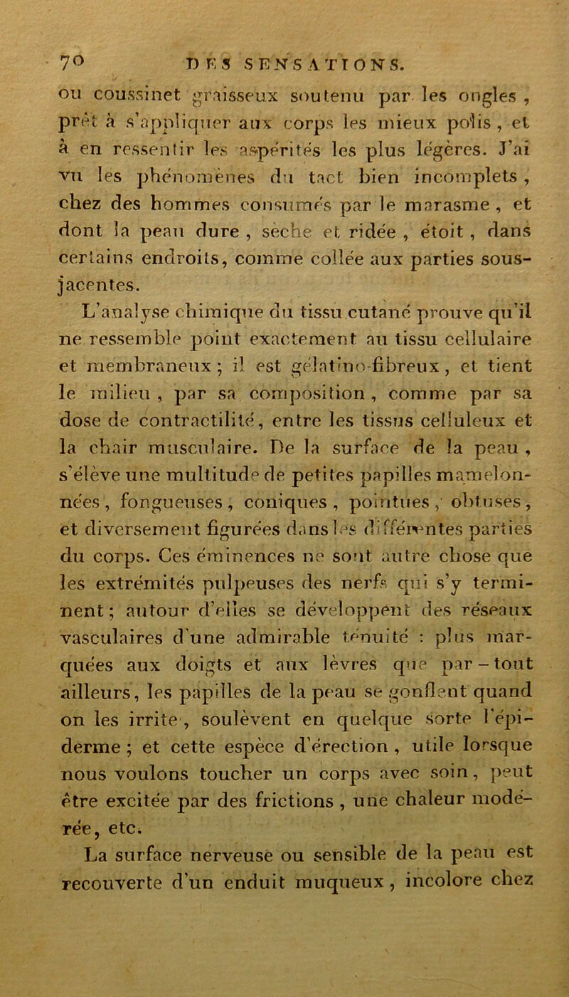 ou coussinet graisseux soutenu par les ongles , prêt «à s’appliquer aux corps les mieux po’lis , et à en ressentir les aspérités les plus légères. J’ai vu les phénomènes du tact bien incomplets , chez des hommes consumés par le marasme , et dont la peau dure , seche et ridée , étoit , dans certains endroits, comme collée aux parties sous- jacentes. L’analyse chimique du tissu cutané prouve qu’il ne ressemble point exactement au tissu cellulaire et membraneux ; il est gélatino-fibreux, et tient le milieu , par sa composition , comme par sa dose de contractilité, entre les tissus celluleux et la chair musculaire. De la surface de la peau , s’élève une multitude de petites papilles mamelon- nées , fongueuses, coniques, pointues obtuses , et diversement figurées dans les différentes parties du corps. Ces éminences ne sont autre chose que les extrémités pulpeuses des nerfs qui s’y termi- nent ; autour d’elles se développent des réseaux vasculaires d une admirable ténuité : plus mar- quées aux doigts et aux lèvres que par-tout ailleurs, les papilles de la peau se gonflent quand on les irrite , soulèvent en quelque sorte l'épi- derme ; et cette espèce d’érection , utile lorsque nous voulons toucher un corps avec soin, peut être excitée par des frictions , une chaleur modé- rée, etc. La surface nerveuse ou sensible de la peau est recouverte d’un enduit muqueux , incolore chez